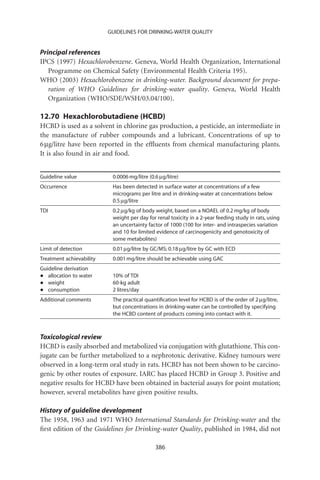 GUIDELINES FOR DRINKING-WATER QUALITY


Principal references
IPCS (1997) Hexachlorobenzene. Geneva, World Health Organization, International
   Programme on Chemical Safety (Environmental Health Criteria 195).
WHO (2003) Hexachlorobenzene in drinking-water. Background document for prepa-
   ration of WHO Guidelines for drinking-water quality. Geneva, World Health
   Organization (WHO/SDE/WSH/03.04/100).

12.70 Hexachlorobutadiene (HCBD)
HCBD is used as a solvent in chlorine gas production, a pesticide, an intermediate in
the manufacture of rubber compounds and a lubricant. Concentrations of up to
6 mg/litre have been reported in the efﬂuents from chemical manufacturing plants.
It is also found in air and food.


Guideline value            0.0006 mg/litre (0.6 mg/litre)
Occurrence                 Has been detected in surface water at concentrations of a few
                           micrograms per litre and in drinking-water at concentrations below
                           0.5 mg/litre
TDI                        0.2 mg/kg of body weight, based on a NOAEL of 0.2 mg/kg of body
                           weight per day for renal toxicity in a 2-year feeding study in rats, using
                           an uncertainty factor of 1000 (100 for inter- and intraspecies variation
                           and 10 for limited evidence of carcinogenicity and genotoxicity of
                           some metabolites)
Limit of detection         0.01 mg/litre by GC/MS; 0.18 mg/litre by GC with ECD
Treatment achievability    0.001 mg/litre should be achievable using GAC
Guideline derivation
•  allocation to water     10% of TDI
•  weight                  60-kg adult
•  consumption             2 litres/day
Additional comments        The practical quantiﬁcation level for HCBD is of the order of 2 mg/litre,
                           but concentrations in drinking-water can be controlled by specifying
                           the HCBD content of products coming into contact with it.



Toxicological review
HCBD is easily absorbed and metabolized via conjugation with glutathione. This con-
jugate can be further metabolized to a nephrotoxic derivative. Kidney tumours were
observed in a long-term oral study in rats. HCBD has not been shown to be carcino-
genic by other routes of exposure. IARC has placed HCBD in Group 3. Positive and
negative results for HCBD have been obtained in bacterial assays for point mutation;
however, several metabolites have given positive results.

History of guideline development
The 1958, 1963 and 1971 WHO International Standards for Drinking-water and the
ﬁrst edition of the Guidelines for Drinking-water Quality, published in 1984, did not

                                              386
 