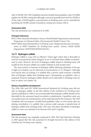 12. CHEMICAL FACT SHEETS


refer to HCBD. The 1993 Guidelines derived a health-based guideline value of 0.0006
mg/litre for HCBD, noting that although a practical quantiﬁcation level for HCBD is
of the order of 0.002 mg/litre, concentrations in drinking-water can be controlled by
specifying the HCBD content of products coming into contact with it.

Assessment date
The risk assessment was conducted in in 2003.

Principal references
IPCS (1994) Hexachlorobutadiene. Geneva, World Health Organization, International
   Programme on Chemical Safety (Environmental Health Criteria 156).
WHO (2003) Hexachlorobutadiene in drinking-water. Background document for prepa-
   ration of WHO Guidelines for drinking-water quality. Geneva, World Health
   Organization (WHO/SDE/WSH/03.04/101).

12.71 Hydrogen sulﬁde
Hydrogen sulﬁde is a gas with an offensive “rotten eggs” odour that is detectable at
very low concentrations, below 0.8 mg/m3 in air. It is formed when sulﬁdes are hydrol-
ysed in water. However, the level of hydrogen sulﬁde found in drinking-water will
usually be low, because sulﬁdes are readily oxidized in well aerated water.
   The acute toxicity to humans of hydrogen sulﬁde following inhalation of the gas
is high; eye irritation can be observed at concentrations of 15–30 mg/m3. Although
oral toxicity data are lacking, it is unlikely that a person could consume a harmful
dose of hydrogen sulﬁde from drinking-water. Consequently, no guideline value is
proposed. However, hydrogen sulﬁde should not be detectable in drinking-water by
taste or odour (see chapter 10).

History of guideline development
The 1958, 1963 and 1971 WHO International Standards for Drinking-water did not
refer to hydrogen sulﬁde. In the ﬁrst edition of the Guidelines for Drinking-water
Quality, published in 1984, it was recommended that hydrogen sulﬁde should not be
detectable by the consumer, based on aesthetic considerations. A guideline value was
not needed, since any contamination can be easily detected by the consumer. The 1993
Guidelines did not propose a health-based guideline value, as oral toxicity data are
lacking; nevertheless, it is unlikely that a person could consume a harmful dose of
hydrogen sulﬁde from drinking-water. The taste and odour thresholds of hydrogen
sulﬁde in water are estimated to be between 0.05 and 0.1 mg/litre.

Assessment date
The risk assessment was originally conducted in 1993. The Final Task Force Meeting
in 2003 agreed that this risk assessment be brought forward to this edition of the
Guidelines for Drinking-water Quality.

                                         387
 