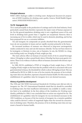 GUIDELINES FOR DRINKING-WATER QUALITY


Principal reference
WHO (2003) Hydrogen sulﬁde in drinking-water. Background document for prepara-
   tion of WHO Guidelines for drinking-water quality. Geneva, World Health Organi-
   zation (WHO/SDE/WSH/03.04/7).

12.72 Inorganic tin
Tin is used principally in the production of coatings used in the food industry. Food,
particularly canned food, therefore represents the major route of human exposure to
tin. For the general population, drinking-water is not a signiﬁcant source of tin, and
levels in drinking-water greater than 1–2 mg/litre are exceptional. However, there is
increasing use of tin in solder, which may be used in domestic plumbing, and tin has
been proposed for use as a corrosion inhibitor.
   Tin and inorganic tin compounds are poorly absorbed from the gastrointestinal
tract, do not accumulate in tissues and are rapidly excreted, primarily in the faeces.
   No increased incidence of tumours was observed in long-term carcinogenicity
studies conducted in mice and rats fed stannous chloride. Tin has not been shown to
be teratogenic or fetotoxic in mice, rats or hamsters. In rats, the NOAEL in a long-
term feeding study was 20 mg/kg of body weight per day.
   The main adverse effect on humans of excessive levels of tin in canned beverages
(above 150 mg/kg) or other canned foods (above 250 m/kg) has been acute gastric irri-
tation. There is no evidence of adverse effects in humans associated with chronic expo-
sure to tin.
   In 1989, JECFA established a PTWI of 14 mg/kg of body weight from a TDI of
2 mg/kg of body weight on the basis that the problem with tin is associated with acute
gastrointestinal irritancy, the threshold for which is about 200 mg/kg in food. This was
reafﬁrmed by JECFA in 2000. In view of its low toxicity, the presence of tin in drink-
ing-water does not, therefore, represent a hazard to human health. For this reason, the
establishment of a guideline value for inorganic tin is not deemed necessary.

History of guideline development
The 1958 and 1963 WHO International Standards for Drinking-water did not refer to
inorganic tin. The 1971 International Standards stated that tin should be controlled
in drinking-water, but that insufﬁcient information was available to enable a tenta-
tive limit to be established. In the ﬁrst edition of the Guidelines for Drinking-water
Quality, published in 1984, it was concluded that no action was required for tin. The
establishment of a guideline value for inorganic tin was not deemed necessary in the
1993 Guidelines, as, because of the low toxicity of inorganic tin, a tentative guideline
value could be derived 3 orders of magnitude higher than the normal tin concentra-
tion in drinking-water. Therefore, the presence of tin in drinking-water does not rep-
resent a hazard to human health.




                                          388
 
