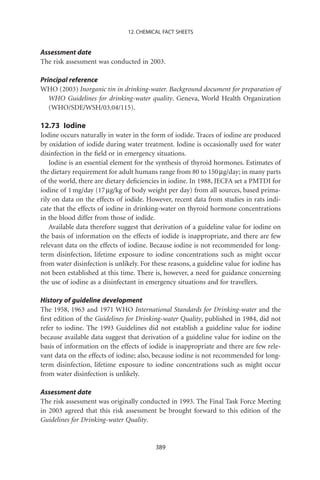 12. CHEMICAL FACT SHEETS


Assessment date
The risk assessment was conducted in 2003.

Principal reference
WHO (2003) Inorganic tin in drinking-water. Background document for preparation of
   WHO Guidelines for drinking-water quality. Geneva, World Health Organization
   (WHO/SDE/WSH/03.04/115).

12.73 Iodine
Iodine occurs naturally in water in the form of iodide. Traces of iodine are produced
by oxidation of iodide during water treatment. Iodine is occasionally used for water
disinfection in the ﬁeld or in emergency situations.
    Iodine is an essential element for the synthesis of thyroid hormones. Estimates of
the dietary requirement for adult humans range from 80 to 150 mg/day; in many parts
of the world, there are dietary deﬁciencies in iodine. In 1988, JECFA set a PMTDI for
iodine of 1 mg/day (17 mg/kg of body weight per day) from all sources, based prima-
rily on data on the effects of iodide. However, recent data from studies in rats indi-
cate that the effects of iodine in drinking-water on thyroid hormone concentrations
in the blood differ from those of iodide.
    Available data therefore suggest that derivation of a guideline value for iodine on
the basis of information on the effects of iodide is inappropriate, and there are few
relevant data on the effects of iodine. Because iodine is not recommended for long-
term disinfection, lifetime exposure to iodine concentrations such as might occur
from water disinfection is unlikely. For these reasons, a guideline value for iodine has
not been established at this time. There is, however, a need for guidance concerning
the use of iodine as a disinfectant in emergency situations and for travellers.

History of guideline development
The 1958, 1963 and 1971 WHO International Standards for Drinking-water and the
ﬁrst edition of the Guidelines for Drinking-water Quality, published in 1984, did not
refer to iodine. The 1993 Guidelines did not establish a guideline value for iodine
because available data suggest that derivation of a guideline value for iodine on the
basis of information on the effects of iodide is inappropriate and there are few rele-
vant data on the effects of iodine; also, because iodine is not recommended for long-
term disinfection, lifetime exposure to iodine concentrations such as might occur
from water disinfection is unlikely.

Assessment date
The risk assessment was originally conducted in 1993. The Final Task Force Meeting
in 2003 agreed that this risk assessment be brought forward to this edition of the
Guidelines for Drinking-water Quality.


                                          389
 