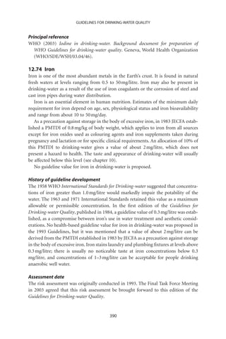 GUIDELINES FOR DRINKING-WATER QUALITY


Principal reference
WHO (2003) Iodine in drinking-water. Background document for preparation of
   WHO Guidelines for drinking-water quality. Geneva, World Health Organization
   (WHO/SDE/WSH/03.04/46).

12.74 Iron
Iron is one of the most abundant metals in the Earth’s crust. It is found in natural
fresh waters at levels ranging from 0.5 to 50 mg/litre. Iron may also be present in
drinking-water as a result of the use of iron coagulants or the corrosion of steel and
cast iron pipes during water distribution.
   Iron is an essential element in human nutrition. Estimates of the minimum daily
requirement for iron depend on age, sex, physiological status and iron bioavailability
and range from about 10 to 50 mg/day.
   As a precaution against storage in the body of excessive iron, in 1983 JECFA estab-
lished a PMTDI of 0.8 mg/kg of body weight, which applies to iron from all sources
except for iron oxides used as colouring agents and iron supplements taken during
pregnancy and lactation or for speciﬁc clinical requirements. An allocation of 10% of
this PMTDI to drinking-water gives a value of about 2 mg/litre, which does not
present a hazard to health. The taste and appearance of drinking-water will usually
be affected below this level (see chapter 10).
   No guideline value for iron in drinking-water is proposed.

History of guideline development
The 1958 WHO International Standards for Drinking-water suggested that concentra-
tions of iron greater than 1.0 mg/litre would markedly impair the potability of the
water. The 1963 and 1971 International Standards retained this value as a maximum
allowable or permissible concentration. In the ﬁrst edition of the Guidelines for
Drinking-water Quality, published in 1984, a guideline value of 0.3 mg/litre was estab-
lished, as a compromise between iron’s use in water treatment and aesthetic consid-
erations. No health-based guideline value for iron in drinking-water was proposed in
the 1993 Guidelines, but it was mentioned that a value of about 2 mg/litre can be
derived from the PMTDI established in 1983 by JECFA as a precaution against storage
in the body of excessive iron. Iron stains laundry and plumbing ﬁxtures at levels above
0.3 mg/litre; there is usually no noticeable taste at iron concentrations below 0.3
mg/litre, and concentrations of 1–3 mg/litre can be acceptable for people drinking
anaerobic well water.

Assessment date
The risk assessment was originally conducted in 1993. The Final Task Force Meeting
in 2003 agreed that this risk assessment be brought forward to this edition of the
Guidelines for Drinking-water Quality.


                                         390
 
