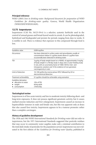12. CHEMICAL FACT SHEETS


Principal reference
WHO (2003) Iron in drinking-water. Background document for preparation of WHO
   Guidelines for drinking-water quality. Geneva, World Health Organization
   (WHO/SDE/WSH/03.04/8).

12.75 Isoproturon
Isoproturon (CAS No. 34123-59-6) is a selective, systemic herbicide used in the
control of annual grasses and broad-leaved weeds in cereals. It can be photodegraded,
hydrolysed and biodegraded and persists for periods ranging from days to weeks. It
is mobile in soil. There is evidence that exposure to this compound through food is
low.


Guideline value           0.009 mg/litre
Occurrence                Has been detected in surface water and groundwater, usually at
                          concentrations below 0.1 mg/litre; levels above 0.1 mg/litre have
                          occasionally been detected in drinking-water
TDI                       3 mg/kg of body weight based on a NOAEL of approximately 3 mg/kg
                          of body weight in a 90-day study in dogs and a 2-year Feeding study
                          in rats, with an uncertainty factor of 1000 (100 for inter- and
                          intraspecies variation and 10 for evidence of non-genotoxic
                          carcinogenicity in rats)
Limit of detection        10–100 ng/litre by reverse-phase HPLC followed by UV or
                          electrochemical detection
Treatment achievability   0.1 mg/litre should be achievable using ozonation
Guideline derivation
•  allocation to water    10% of TDI
•  weight                 60-kg adult
•  consumption            2 litres/day



Toxicological review
Isoproturon is of low acute toxicity and low to moderate toxicity following short- and
long-term exposures. It does not possess signiﬁcant genotoxic activity, but it causes
marked enzyme induction and liver enlargement. Isoproturon caused an increase in
hepatocellular tumours in male and female rats, but this was apparent only at doses
that also caused liver toxicity. Isoproturon appears to be a tumour promoter rather
than a complete carcinogen.

History of guideline development
The 1958 and 1963 WHO International Standards for Drinking-water did not refer to
isoproturon, but the 1971 International Standards suggested that pesticide residues
that may occur in community water supplies make only a minimal contribution to
the total daily intake of pesticides for the population served. Isoproturon was not eval-
uated in the ﬁrst edition of the Guidelines for Drinking-water Quality, published in

                                            391
 