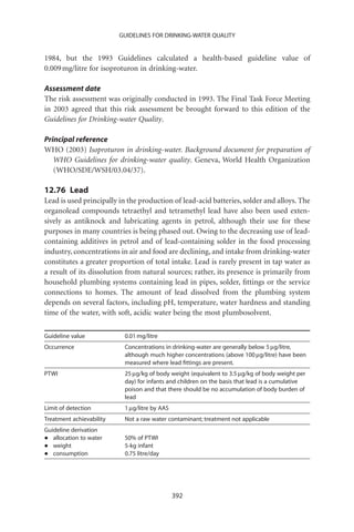 GUIDELINES FOR DRINKING-WATER QUALITY


1984, but the 1993 Guidelines calculated a health-based guideline value of
0.009 mg/litre for isoproturon in drinking-water.

Assessment date
The risk assessment was originally conducted in 1993. The Final Task Force Meeting
in 2003 agreed that this risk assessment be brought forward to this edition of the
Guidelines for Drinking-water Quality.

Principal reference
WHO (2003) Isoproturon in drinking-water. Background document for preparation of
   WHO Guidelines for drinking-water quality. Geneva, World Health Organization
   (WHO/SDE/WSH/03.04/37).

12.76 Lead
Lead is used principally in the production of lead-acid batteries, solder and alloys. The
organolead compounds tetraethyl and tetramethyl lead have also been used exten-
sively as antiknock and lubricating agents in petrol, although their use for these
purposes in many countries is being phased out. Owing to the decreasing use of lead-
containing additives in petrol and of lead-containing solder in the food processing
industry, concentrations in air and food are declining, and intake from drinking-water
constitutes a greater proportion of total intake. Lead is rarely present in tap water as
a result of its dissolution from natural sources; rather, its presence is primarily from
household plumbing systems containing lead in pipes, solder, ﬁttings or the service
connections to homes. The amount of lead dissolved from the plumbing system
depends on several factors, including pH, temperature, water hardness and standing
time of the water, with soft, acidic water being the most plumbosolvent.

Guideline value            0.01 mg/litre
Occurrence                 Concentrations in drinking-water are generally below 5 mg/litre,
                           although much higher concentrations (above 100 mg/litre) have been
                           measured where lead ﬁttings are present.
PTWI                       25 mg/kg of body weight (equivalent to 3.5 mg/kg of body weight per
                           day) for infants and children on the basis that lead is a cumulative
                           poison and that there should be no accumulation of body burden of
                           lead
Limit of detection         1 mg/litre by AAS
Treatment achievability    Not a raw water contaminant; treatment not applicable
Guideline derivation
•  allocation to water     50% of PTWI
•  weight                  5-kg infant
•  consumption             0.75 litre/day




                                               392
 