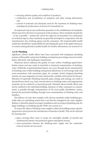1. INTRODUCTION


   — ensuring uniform quality and condition of products;
   — certiﬁcation and accreditation of analytical and other testing laboratories;
     and
   — control of materials and chemicals used for the treatment of drinking-water,
     including the performance of devices for household use.
   An important step in any certiﬁcation procedure is the establishment of standards,
which must form the basis of assessment of the products. These standards should also
– as far as possible – contain the criteria for approval. In procedures for certiﬁcation
on technical aspects, these standards are generally developed in cooperation with the
manufacturers, the certifying agency and the consumers. The national public health
authorities should have responsibility for developing the parts of the approval process
or criteria relating directly to public health. For further information, see section 8.5.4.

1.2.10 Plumbing
Signiﬁcant adverse health effects have been associated with inadequate plumbing
systems within public and private buildings arising from poor design, incorrect instal-
lation, alterations and inadequate maintenance.
    Numerous factors inﬂuence the quality of water within a building’s piped distri-
bution system and may result in microbial or chemical contamination of drinking-
water. Outbreaks of gastrointestinal disease can occur through faecal contamination
of drinking-water within buildings arising from deﬁciencies in roof storage tanks and
cross-connections with wastewater pipes, for example. Poorly designed plumbing
systems can cause stagnation of water and provide a suitable environment for the pro-
liferation of Legionella. Plumbing materials, pipes, ﬁttings and coatings can result in
elevated heavy metal (e.g., lead) concentrations in drinking-water, and inappropriate
materials can be conducive to bacterial growth. Potential adverse health effects may
not be conﬁned to the individual building. Exposure of other consumers to contam-
inants is possible through contamination of the local public distribution system,
beyond the particular building, through cross-contamination of drinking-water and
backﬂow.
    The delivery of water that complies with relevant standards within buildings gen-
erally relies on a plumbing system that is not directly managed by the water supplier.
Reliance is therefore placed on proper installation and servicing of plumbing and, for
larger buildings, on building-speciﬁc WSPs (see section 6.1).
    To ensure the safety of drinking-water supplies within the building system, plumb-
ing practices must prevent the introduction of hazards to health. This can be achieved
by ensuring that:
   — pipes carrying either water or wastes are watertight, durable, of smooth and
     unobstructed interior and protected against anticipated stresses;
   — cross-connections between the drinking-water supply and the wastewater
     removal systems do not occur;

                                            17
 