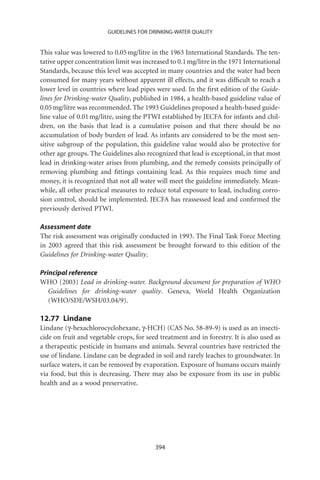 GUIDELINES FOR DRINKING-WATER QUALITY


This value was lowered to 0.05 mg/litre in the 1963 International Standards. The ten-
tative upper concentration limit was increased to 0.1 mg/litre in the 1971 International
Standards, because this level was accepted in many countries and the water had been
consumed for many years without apparent ill effects, and it was difﬁcult to reach a
lower level in countries where lead pipes were used. In the ﬁrst edition of the Guide-
lines for Drinking-water Quality, published in 1984, a health-based guideline value of
0.05 mg/litre was recommended. The 1993 Guidelines proposed a health-based guide-
line value of 0.01 mg/litre, using the PTWI established by JECFA for infants and chil-
dren, on the basis that lead is a cumulative poison and that there should be no
accumulation of body burden of lead. As infants are considered to be the most sen-
sitive subgroup of the population, this guideline value would also be protective for
other age groups. The Guidelines also recognized that lead is exceptional, in that most
lead in drinking-water arises from plumbing, and the remedy consists principally of
removing plumbing and ﬁttings containing lead. As this requires much time and
money, it is recognized that not all water will meet the guideline immediately. Mean-
while, all other practical measures to reduce total exposure to lead, including corro-
sion control, should be implemented. JECFA has reassessed lead and conﬁrmed the
previously derived PTWI.

Assessment date
The risk assessment was originally conducted in 1993. The Final Task Force Meeting
in 2003 agreed that this risk assessment be brought forward to this edition of the
Guidelines for Drinking-water Quality.

Principal reference
WHO (2003) Lead in drinking-water. Background document for preparation of WHO
   Guidelines for drinking-water quality. Geneva, World Health Organization
   (WHO/SDE/WSH/03.04/9).

12.77 Lindane
Lindane (g-hexachlorocyclohexane, g-HCH) (CAS No. 58-89-9) is used as an insecti-
cide on fruit and vegetable crops, for seed treatment and in forestry. It is also used as
a therapeutic pesticide in humans and animals. Several countries have restricted the
use of lindane. Lindane can be degraded in soil and rarely leaches to groundwater. In
surface waters, it can be removed by evaporation. Exposure of humans occurs mainly
via food, but this is decreasing. There may also be exposure from its use in public
health and as a wood preservative.




                                          394
 