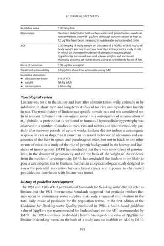 12. CHEMICAL FACT SHEETS



Guideline value           0.002 mg/litre
Occurrence                Has been detected in both surface water and groundwater, usually at
                          concentrations below 0.1 mg/litre, although concentrations as high as
                          12 mg/litre have been measured in wastewater-contaminated rivers
ADI                       0.005 mg/kg of body weight on the basis of a NOAEL of 0.47 mg/kg of
                          body weight per day in a 2-year toxicity/carcinogenicity study in rats
                          in which an increased incidence of periacinar hepatocellular
                          hypertrophy, increased liver and spleen weights and increased
                          mortality occurred at higher doses, using an uncertainty factor of 100
Limit of detection        0.01 mg/litre using GC
Treatment achievability   0.1 mg/litre should be achievable using GAC
Guideline derivation
•  allocation to water    1% of ADI
•  weight                 60-kg adult
•  consumption            2 litres/day



Toxicological review
Lindane was toxic to the kidney and liver after administration orally, dermally or by
inhalation in short-term and long-term studies of toxicity and reproductive toxicity
in rats. The renal toxicity of lindane was speciﬁc to male rats and was considered not
to be relevant to human risk assessment, since it is a consequence of accumulation of
a2u-globulin, a protein that is not found in humans. Hepatocellular hypertrophy was
observed in a number of studies in mice, rats and rabbits and was reversed only par-
tially after recovery periods of up to 6 weeks. Lindane did not induce a carcinogenic
response in rats or dogs, but it caused an increased incidence of adenomas and car-
cinomas of the liver in agouti and pseudoagouti mice, but not in black or any other
strains of mice, in a study of the role of genetic background in the latency and inci-
dence of tumorigenesis. JMPR has concluded that there was no evidence of genotox-
icity. In the absence of genotoxicity and on the basis of the weight of the evidence
from the studies of carcinogenicity, JMPR has concluded that lindane is not likely to
pose a carcinogenic risk to humans. Further, in an epidemiological study designed to
assess the potential association between breast cancer and exposure to chlorinated
pesticides, no correlation with lindane was found.

History of guideline development
The 1958 and 1963 WHO International Standards for Drinking-water did not refer to
lindane, but the 1971 International Standards suggested that pesticide residues that
may occur in community water supplies make only a minimal contribution to the
total daily intake of pesticides for the population served. In the ﬁrst edition of the
Guidelines for Drinking-water Quality, published in 1984, a health-based guideline
value of 3 mg/litre was recommended for lindane, based on the ADI recommended by
JMPR. The 1993 Guidelines established a health-based guideline value of 2 mg/litre for
lindane in drinking-water, on the basis of a study used to establish an ADI by JMPR

                                            395
 