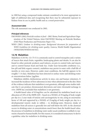 GUIDELINES FOR DRINKING-WATER QUALITY


in 1989 but using a compound intake estimate considered to be more appropriate in
light of additional data and recognizing that there may be substantial exposure to
lindane from its use in public health and as a wood preservative.

Assessment date
The risk assessment was conducted in 2003.

Principal references
FAO/WHO (2002) Pesticide residues in food – 2002. Rome, Food and Agriculture Orga-
   nization of the United Nations, Joint FAO/WHO Meeting on Pesticide Residues
   (FAO Plant Production and Protection Paper 172).
WHO (2003) Lindane in drinking-water. Background document for preparation of
   WHO Guidelines for drinking-water quality. Geneva, World Health Organization
   (WHO/SDE/WSH/03.04/102).

12.78 Malathion
Malathion (CAS No. 121-75-5) is commonly used to control mosquitos and a variety
of insects that attack fruits, vegetables, landscaping plants and shrubs. It can also be
found in other pesticide products used indoors, on pets to control ticks and insects
and to control human head and body lice. Under least favourable conditions (i.e.,
low pH and little organic content), malathion may persist in water with a half-life of
months or even years. However, under most conditions, the half-life appears to be
roughly 7–14 days. Malathion has been detected in surface water and drinking-water
at concentrations below 2 mg/litre.
   Malathion inhibits cholinesterase activity in mice, rats and human volunteers. It
increased the incidence of liver adenomas in mice when administered in the diet. Most
of the evidence indicates that malathion is not genotoxic, although some studies indi-
cate that it can produce chromosomal aberrations and sister chromatid exchange in
vitro. JMPR has concluded that malathion is not genotoxic.
   A health-based value of 0.9 mg/litre can be calculated for malathion based on an
allocation of 10% of the JMPR ADI – based on a NOAEL of 29 mg/kg of body weight
per day in a 2-year study of toxicity and carcinogenicity in rats, using an uncertainty
factor of 100 and supported by a NOAEL of 25 mg/kg of body weight per day in a
developmental toxicity study in rabbits – to drinking-water. However, intake of
malathion from all sources is generally low and well below the ADI. As the chemical
occurs in drinking-water at concentrations much lower than the health-based value,
the presence of malathion in drinking-water under usual conditions is unlikely to rep-
resent a hazard to human health. For this reason, it is considered unnecessary to derive
a guideline value for malathion in drinking-water.




                                          396
 