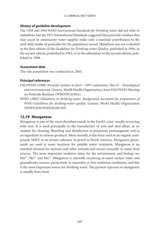 12. CHEMICAL FACT SHEETS


History of guideline development
The 1958 and 1963 WHO International Standards for Drinking-water did not refer to
malathion, but the 1971 International Standards suggested that pesticide residues that
may occur in community water supplies make only a minimal contribution to the
total daily intake of pesticides for the population served. Malathion was not evaluated
in the ﬁrst edition of the Guidelines for Drinking-water Quality, published in 1984, in
the second edition, published in 1993, or in the addendum to the second edition, pub-
lished in 1998.

Assessment date
The risk assessment was conducted in 2003.

Principal references
FAO/WHO (1998) Pesticide residues in food – 1997 evaluations. Part II – Toxicological
   and environmental. Geneva, World Health Organization, Joint FAO/WHO Meeting
   on Pesticide Residues (WHO/PCS/98.6).
WHO (2003) Malathion in drinking-water. Background document for preparation of
   WHO Guidelines for drinking-water quality. Geneva, World Health Organization
   (WHO/SDE/WSH/03.04/103).

12.79 Manganese
Manganese is one of the most abundant metals in the Earth’s crust, usually occurring
with iron. It is used principally in the manufacture of iron and steel alloys, as an
oxidant for cleaning, bleaching and disinfection as potassium permanganate and as
an ingredient in various products. More recently, it has been used in an organic com-
pound, MMT, as an octane enhancer in petrol in North America. Manganese green-
sands are used in some locations for potable water treatment. Manganese is an
essential element for humans and other animals and occurs naturally in many food
sources. The most important oxidative states for the environment and biology are
Mn2+, Mn4+ and Mn7+. Manganese is naturally occurring in many surface water and
groundwater sources, particularly in anaerobic or low oxidation conditions, and this
is the most important source for drinking-water. The greatest exposure to manganese
is usually from food.




                                         397
 
