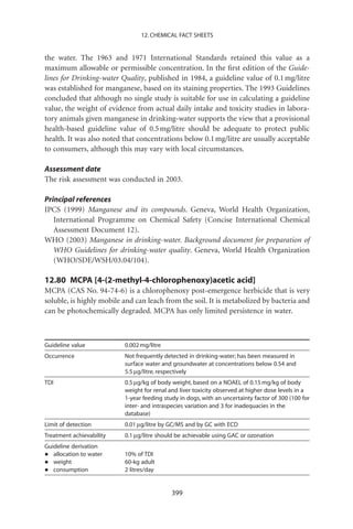 12. CHEMICAL FACT SHEETS


the water. The 1963 and 1971 International Standards retained this value as a
maximum allowable or permissible concentration. In the ﬁrst edition of the Guide-
lines for Drinking-water Quality, published in 1984, a guideline value of 0.1 mg/litre
was established for manganese, based on its staining properties. The 1993 Guidelines
concluded that although no single study is suitable for use in calculating a guideline
value, the weight of evidence from actual daily intake and toxicity studies in labora-
tory animals given manganese in drinking-water supports the view that a provisional
health-based guideline value of 0.5 mg/litre should be adequate to protect public
health. It was also noted that concentrations below 0.1 mg/litre are usually acceptable
to consumers, although this may vary with local circumstances.

Assessment date
The risk assessment was conducted in 2003.

Principal references
IPCS (1999) Manganese and its compounds. Geneva, World Health Organization,
   International Programme on Chemical Safety (Concise International Chemical
   Assessment Document 12).
WHO (2003) Manganese in drinking-water. Background document for preparation of
   WHO Guidelines for drinking-water quality. Geneva, World Health Organization
   (WHO/SDE/WSH/03.04/104).

12.80 MCPA [4-(2-methyl-4-chlorophenoxy)acetic acid]
MCPA (CAS No. 94-74-6) is a chlorophenoxy post-emergence herbicide that is very
soluble, is highly mobile and can leach from the soil. It is metabolized by bacteria and
can be photochemically degraded. MCPA has only limited persistence in water.



Guideline value           0.002 mg/litre
Occurrence                Not frequently detected in drinking-water; has been measured in
                          surface water and groundwater at concentrations below 0.54 and
                          5.5 mg/litre, respectively
TDI                       0.5 mg/kg of body weight, based on a NOAEL of 0.15 mg/kg of body
                          weight for renal and liver toxicity observed at higher dose levels in a
                          1-year feeding study in dogs, with an uncertainty factor of 300 (100 for
                          inter- and intraspecies variation and 3 for inadequacies in the
                          database)
Limit of detection        0.01 mg/litre by GC/MS and by GC with ECD
Treatment achievability   0.1 mg/litre should be achievable using GAC or ozonation
Guideline derivation
•  allocation to water    10% of TDI
•  weight                 60-kg adult
•  consumption            2 litres/day


                                            399
 