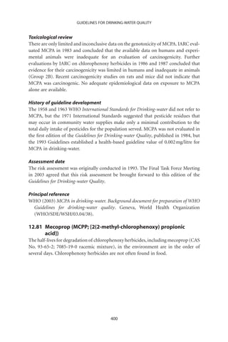 GUIDELINES FOR DRINKING-WATER QUALITY


Toxicological review
There are only limited and inconclusive data on the genotoxicity of MCPA. IARC eval-
uated MCPA in 1983 and concluded that the available data on humans and experi-
mental animals were inadequate for an evaluation of carcinogenicity. Further
evaluations by IARC on chlorophenoxy herbicides in 1986 and 1987 concluded that
evidence for their carcinogenicity was limited in humans and inadequate in animals
(Group 2B). Recent carcinogenicity studies on rats and mice did not indicate that
MCPA was carcinogenic. No adequate epidemiological data on exposure to MCPA
alone are available.

History of guideline development
The 1958 and 1963 WHO International Standards for Drinking-water did not refer to
MCPA, but the 1971 International Standards suggested that pesticide residues that
may occur in community water supplies make only a minimal contribution to the
total daily intake of pesticides for the population served. MCPA was not evaluated in
the ﬁrst edition of the Guidelines for Drinking-water Quality, published in 1984, but
the 1993 Guidelines established a health-based guideline value of 0.002 mg/litre for
MCPA in drinking-water.

Assessment date
The risk assessment was originally conducted in 1993. The Final Task Force Meeting
in 2003 agreed that this risk assessment be brought forward to this edition of the
Guidelines for Drinking-water Quality.

Principal reference
WHO (2003) MCPA in drinking-water. Background document for preparation of WHO
   Guidelines for drinking-water quality. Geneva, World Health Organization
   (WHO/SDE/WSH/03.04/38).

12.81 Mecoprop (MCPP; [2(2-methyl-chlorophenoxy) propionic
      acid])
The half-lives for degradation of chlorophenoxy herbicides, including mecoprop (CAS
No. 93-65-2; 7085-19-0 racemic mixture), in the environment are in the order of
several days. Chlorophenoxy herbicides are not often found in food.




                                        400
 