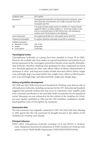 12. CHEMICAL FACT SHEETS



Guideline value           0.01 mg/litre
Occurrence                Chlorophenoxy herbicides not frequently found in drinking- water;
                          when detected, concentrations are usually no greater than a few
                          micrograms per litre
TDI                       3.33 mg/kg of body weight, based on a NOAEL of 1 mg/kg of body
                          weight for effects on kidney weight in 1- and 2-year studies in rats,
                          with an uncertainty factor of 300 (100 for inter- and intraspecies
                          variation and 3 for limitations in the database)
Limit of detection        0.01 mg/litre by GC/MS; 0.01–0.02 mg/litre by GC with ECD
Treatment achievability   0.1 mg/litre should be achievable using GAC or ozonation
Guideline derivation
•  allocation to water    10% of TDI
•  weight                 60-kg adult
•  consumption            2 litres/day


Toxicological review
Chlorophenoxy herbicides, as a group, have been classiﬁed in Group 2B by IARC.
However, the available data from studies in exposed populations and animals do not
permit assessment of the carcinogenic potential to humans of any speciﬁc chlorophe-
noxy herbicide. Therefore, drinking-water guidelines for these compounds are based
on a threshold approach for other toxic effects. Effects of dietary administration of
mecoprop in short- and long-term studies include decreased relative kidney weight
(rats and beagle dogs), increased relative liver weight (rats), effects on blood param-
eters (rats and beagle dogs) and depressed body weight gain (beagle dogs).

History of guideline development
The 1958 and 1963 WHO International Standards for Drinking-water did not refer to
chlorophenoxy herbicides, including mecoprop, but the 1971 International Standards
suggested that pesticide residues that may occur in community water supplies make
only a minimal contribution to the total daily intake of pesticides for the population
served. Mecoprop was not evaluated in the ﬁrst edition of the Guidelines for Drink-
ing-water Quality, published in 1984, but the 1993 Guidelines established a health-
based guideline value of 0.01 mg/litre for mecoprop.

Assessment date
The risk assessment was originally conducted in 1993. The Final Task Force Meeting
in 2003 agreed that this risk assessment be brought forward to this edition of the
Guidelines for Drinking-water Quality.

Principal reference
WHO (2003) Chlorophenoxy herbicides (excluding 2,4-D and MCPA) in drinking-
   water. Background document for preparation of WHO Guidelines for drinking-water
   quality. Geneva, World Health Organization (WHO/SDE/WSH/03.04/44).

                                            401
 