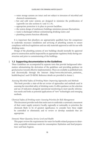GUIDELINES FOR DRINKING-WATER QUALITY


  — water storage systems are intact and not subject to intrusion of microbial and
    chemical contaminants;
  — hot and cold water systems are designed to minimize the proliferation of
    Legionella (see also sections 6.1 and 11.1.9);
  — appropriate protection is in place to prevent backﬂow;
  — the system design of multistorey buildings minimizes pressure ﬂuctuations;
  — waste is discharged without contaminating drinking-water; and
  — plumbing systems function efﬁciently.

   It is important that plumbers are appropriately qualiﬁed, have the competence
to undertake necessary installation and servicing of plumbing systems to ensure
compliance with local regulations and use only materials approved as safe for use with
drinking-water.
   Design of the plumbing systems of new buildings should normally be approved
prior to construction and be inspected by an appropriate regulatory body during con-
struction and prior to commissioning of the buildings.

1.3 Supporting documentation to the Guidelines
These Guidelines are accompanied by separate texts that provide background infor-
mation substantiating the derivation of the guidelines and providing guidance on
good practice towards effective implementation. These are available as published texts
and electronically through the Internet (http://www.who.int/water_sanitation_
health/dwq/en/) and CD-ROM. Reference details are provided in Annex 1.

Assessing Microbial Safety of Drinking Water: Improving Approaches and Methods
   This book provides a state-of-the-art review of approaches and methods used in
   assessing the microbial safety of drinking-water. It offers guidance on the selection
   and use of indicators alongside operational monitoring to meet speciﬁc informa-
   tion needs and looks at potential applications of “new” technologies and emerging
   methods.

Chemical Safety of Drinking-water: Assessing Priorities for Risk Management
  This document provides tools that assist users to undertake a systematic assessment
  of their water supply system(s) locally, regionally or nationally; to prioritize the
  chemicals likely to be of greatest signiﬁcance; to consider how these might
  be controlled or eliminated; and to review or develop standards that are
  appropriate.

Domestic Water Quantity, Service Level and Health
  This paper reviews the requirements for water for health-related purposes to deter-
  mine acceptable minimum needs for consumption (hydration and food prepara-
  tion) and basic hygiene.

                                          18
 