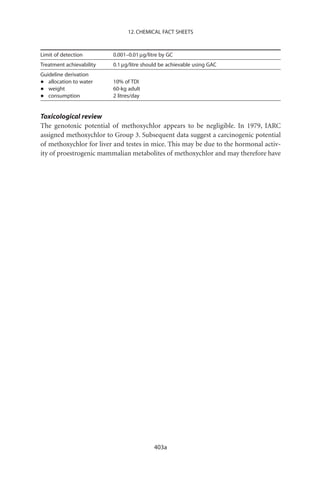 12. CHEMICAL FACT SHEETS



Limit of detection        0.001–0.01 mg/litre by GC
Treatment achievability   0.1 mg/litre should be achievable using GAC
Guideline derivation
•  allocation to water    10% of TDI
•  weight                 60-kg adult
•  consumption            2 litres/day


Toxicological review
The genotoxic potential of methoxychlor appears to be negligible. In 1979, IARC
assigned methoxychlor to Group 3. Subsequent data suggest a carcinogenic potential
of methoxychlor for liver and testes in mice. This may be due to the hormonal activ-
ity of proestrogenic mammalian metabolites of methoxychlor and may therefore have




                                           403a
 
