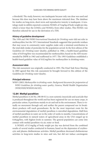 GUIDELINES FOR DRINKING-WATER QUALITY


a threshold. The study, however, was inadequate because only one dose was used and
because this dose may have been above the maximum tolerated dose. The database
for studies on long-term, short-term and reproductive toxicity is inadequate. A tera-
tology study in rabbits reported a systemic NOAEL of 5 mg/kg of body weight per day,
which is lower than the LOAELs and NOAELs from other studies. This NOAEL was
therefore selected for use in the derivation of a TDI.

History of guideline development
The 1958 and 1963 WHO International Standards for Drinking-water did not refer to
methoxychlor, but the 1971 International Standards suggested that pesticide residues
that may occur in community water supplies make only a minimal contribution to
the total daily intake of pesticides for the population served. In the ﬁrst edition of the
Guidelines for Drinking-water Quality, published in 1984, a health-based guideline
value of 0.03 mg/litre was recommended for methoxychlor, based on the ADI recom-
mended by JMPR in 1965 and reafﬁrmed in 1977. The 1993 Guidelines established a
health-based guideline value of 0.02 mg/litre for methoxychlor in drinking-water.

Assessment date
The risk assessment was originally conducted in 1993. The Final Task Force Meeting
in 2003 agreed that this risk assessment be brought forward to this edition of the
Guidelines for Drinking-water Quality.

Principal reference
WHO (2003) Methoxychlor in drinking-water. Background document for preparation of
   WHO Guidelines for drinking-water quality. Geneva, World Health Organization
   (WHO/SDE/WSH/03.04/105).

12.84 Methyl parathion
Methyl parathion (CAS No. 298-00-0) is a non-systemic insecticide and acaricide that
is produced throughout the world and has been registered for use on many crops, in
particular cotton. It partitions mainly to air and soil in the environment. There is vir-
tually no movement through soil, and neither the parent compound nor its break-
down products will reach groundwater. By far the most important route for the
environmental degradation of methyl parathion is microbial degradation. Half-lives
of methyl parathion in water are in the order of weeks to months. Concentrations of
methyl parathion in natural waters of agricultural areas in the USA ranged up to
0.46 mg/litre, with highest levels in summer. The general population can come into
contact with methyl parathion via air, water or food.
   A NOAEL of 0.3 mg/kg of body weight per day was derived from the combined
results of several studies conducted in humans, based on the depression of erythro-
cyte and plasma cholinesterase activities. Methyl parathion decreased cholinesterase
activities in long-term studies in mice and rats, but did not induce carcinogenic

                                           404
 