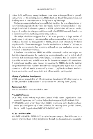 12. CHEMICAL FACT SHEETS


ration. Spills and leaking storage tanks can cause more serious problems in ground-
water, where MTBE is more persistent. MTBE has been detected in groundwater and
drinking-water at concentrations in the ng/litre to mg/litre range.
    No human cancer studies have been published for either the general population or
occupationally exposed cohorts. There have been a number of human studies of neu-
rological and clinical effects of exposure to MTBE by inhalation, with mixed results.
In general, no objective changes could be seen at levels of MTBE normally found, even
in such microenvironments as gasoline ﬁlling stations.
    The weight of evidence suggests that MTBE is not genotoxic. A large number of
studies using in vitro and in vivo mammalian and non-mammalian systems have been
conducted to assess the mutagenicity of MTBE, almost all of which have produced
negative results. These results suggest that the mechanism of action of MTBE is more
likely to be non-genotoxic than genotoxic, although no one mechanism appears to
explain all of the observed effects.
    It has been concluded that MTBE should be considered a rodent carcinogen but
that it is not genotoxic, and the carcinogenic response is evident only at high levels of
exposure that also induce other adverse effects. The available data are therefore con-
sidered inconclusive and prohibit their use for human carcinogenic risk assessment.
A health-based guideline value has not been derived for MTBE, due to the fact that
any guideline value that would be derived would be signiﬁcantly higher than the con-
centration at which it would be detected by odour (15 mg/litre is the lowest level elic-
iting a response in a study using taste- and odour-sensitive participants).

History of guideline development
MTBE was not evaluated in WHO International Standards for Drinking-water or in
the ﬁrst, second or third editions of the Guidelines for Drinking-water Quality.

Assessment date
The risk assessment was conducted in 2004.

Principal references
IPCS (1998) Methyl tertiary-butyl ether. Geneva, World Health Organization, Inter-
   national Programme on Chemical Safety (Environmental Health Criteria 206).
WHO (2005) Methyl tertiary-butyl ether (MTBE) in drinking-water. Background doc-
   ument for development of WHO Guidelines for drinking-water quality. Geneva,
   World Health Organization (WHO/SDE/WSH/05.08/122).

12.85 Metolachlor
Metolachlor (CAS No. 51218-45-2) is a selective pre-emergence herbicide used on a
number of crops. It can be lost from the soil through biodegradation, photodegrada-




                                          405a
 