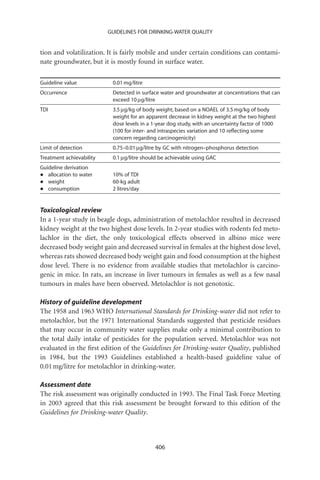 GUIDELINES FOR DRINKING-WATER QUALITY


tion and volatilization. It is fairly mobile and under certain conditions can contami-
nate groundwater, but it is mostly found in surface water.

Guideline value            0.01 mg/litre
Occurrence                 Detected in surface water and groundwater at concentrations that can
                           exceed 10 mg/litre
TDI                        3.5 mg/kg of body weight, based on a NOAEL of 3.5 mg/kg of body
                           weight for an apparent decrease in kidney weight at the two highest
                           dose levels in a 1-year dog study, with an uncertainty factor of 1000
                           (100 for inter- and intraspecies variation and 10 reﬂecting some
                           concern regarding carcinogenicity)
Limit of detection         0.75–0.01 mg/litre by GC with nitrogen–phosphorus detection
Treatment achievability    0.1 mg/litre should be achievable using GAC
Guideline derivation
•  allocation to water     10% of TDI
•  weight                  60-kg adult
•  consumption             2 litres/day


Toxicological review
In a 1-year study in beagle dogs, administration of metolachlor resulted in decreased
kidney weight at the two highest dose levels. In 2-year studies with rodents fed meto-
lachlor in the diet, the only toxicological effects observed in albino mice were
decreased body weight gain and decreased survival in females at the highest dose level,
whereas rats showed decreased body weight gain and food consumption at the highest
dose level. There is no evidence from available studies that metolachlor is carcino-
genic in mice. In rats, an increase in liver tumours in females as well as a few nasal
tumours in males have been observed. Metolachlor is not genotoxic.

History of guideline development
The 1958 and 1963 WHO International Standards for Drinking-water did not refer to
metolachlor, but the 1971 International Standards suggested that pesticide residues
that may occur in community water supplies make only a minimal contribution to
the total daily intake of pesticides for the population served. Metolachlor was not
evaluated in the ﬁrst edition of the Guidelines for Drinking-water Quality, published
in 1984, but the 1993 Guidelines established a health-based guideline value of
0.01 mg/litre for metolachlor in drinking-water.

Assessment date
The risk assessment was originally conducted in 1993. The Final Task Force Meeting
in 2003 agreed that this risk assessment be brought forward to this edition of the
Guidelines for Drinking-water Quality.



                                            406
 