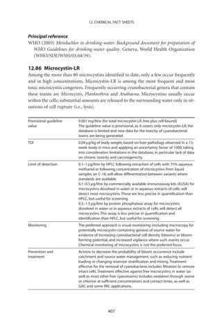 12. CHEMICAL FACT SHEETS


Principal reference
WHO (2003) Metolachlor in drinking-water. Background document for preparation of
   WHO Guidelines for drinking-water quality. Geneva, World Health Organization
   (WHO/SDE/WSH/03.04/39).

12.86 Microcystin-LR
Among the more than 80 microcystins identiﬁed to date, only a few occur frequently
and in high concentrations. Microcystin-LR is among the most frequent and most
toxic microcystin congeners. Frequently occurring cyanobacterial genera that contain
these toxins are Microcystis, Planktothrix and Anabaena. Microcystins usually occur
within the cells; substantial amounts are released to the surrounding water only in sit-
uations of cell rupture (i.e., lysis).

Provisional guideline     0.001 mg/litre (for total microcystin-LR, free plus cell-bound)
value                     The guideline value is provisional, as it covers only microcystin-LR, the
                          database is limited and new data for the toxicity of cyanobacterial
                          toxins are being generated.
TDI                       0.04 mg/kg of body weight, based on liver pathology observed in a 13-
                          week study in mice and applying an uncertainty factor of 1000, taking
                          into consideration limitations in the database, in particular lack of data
                          on chronic toxicity and carcinogenicity
Limit of detection        0.1–1 mg/litre by HPLC following extraction of cells with 75% aqueous
                          methanol or following concentration of microcystins from liquid
                          samples on C-18; will allow differentiation between variants where
                          standards are available.
                          0.1–0.5 mg/litre by commercially available immunoassay kits (ELISA) for
                          microcystins dissolved in water or in aqueous extracts of cells; will
                          detect most microcystins. These are less precise in quantiﬁcation than
                          HPLC, but useful for screening.
                          0.5–1.5 mg/litre by protein phosphatase assay for microcystins
                          dissolved in water or in aqueous extracts of cells; will detect all
                          microcystins. This assay is less precise in quantiﬁcation and
                          identiﬁcation than HPLC, but useful for screening.
Monitoring                The preferred approach is visual monitoring (including microscopy for
                          potentially microcystin-containing genera) of source water for
                          evidence of increasing cyanobacterial cell density (blooms) or bloom-
                          forming potential, and increased vigilance where such events occur.
                          Chemical monitoring of microcystins is not the preferred focus.
Prevention and            Actions to decrease the probability of bloom occurrence include
treatment                 catchment and source water management, such as reducing nutrient
                          loading or changing reservoir stratiﬁcation and mixing. Treatment
                          effective for the removal of cyanobacteria includes ﬁltration to remove
                          intact cells. Treatment effective against free microcystins in water (as
                          well as most other free cyanotoxins) includes oxidation through ozone
                          or chlorine at sufﬁcient concentrations and contact times, as well as
                          GAC and some PAC applications.




                                            407
 