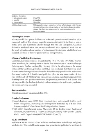 GUIDELINES FOR DRINKING-WATER QUALITY



Guideline derivation
•  allocation to water    80% of TDI
•  weight                 60-kg adult
•  consumption            2 litres/day
Additional comments       While guideline values are derived where sufﬁcient data exist, they are
                          intended to inform the interpretation of monitoring data and not to
                          indicate that there is a requirement for routine monitoring by
                          chemical analysis.


Toxicological review
Microcystin-LR is a potent inhibitor of eukaryotic protein serine/threonine phos-
phatases 1 and 2A. The primary target for microcystin toxicity is the liver, as micro-
cystins cross cell membranes chieﬂy through the bile acid transporter. Guideline
derivation was based on an oral 13-week study with mice, supported by an oral 44-
day study with pigs. A large number of poisonings of livestock and wildlife have been
recorded. Evidence of tumour promotion has been published.

History of guideline development
Cyanobacterial toxins were not evaluated in the 1958, 1963 and 1971 WHO Interna-
tional Standards for Drinking-water or in the ﬁrst two editions of the Guidelines for
Drinking-water Quality, published in 1984 and 1993. In the addendum to the second
edition of the Guidelines, published in 1998, it was concluded that there were insuf-
ﬁcient data to allow a guideline value to be derived for any cyanobacterial toxins other
than microcystin-LR. A health-based guideline value for total microcystin-LR (free
plus cell-bound) of 0.001 mg/litre was derived, assuming signiﬁcant exposure from
drinking-water. The guideline value was designated as provisional, as it covers only
microcystin-LR, the database is limited and new data for the toxicity of cyanobacte-
rial toxins are being generated.

Assessment date
The risk assessment was conducted in 2003.

Principal references
Chorus I, Bartram J, eds. (1999) Toxic cyanobacteria in water: A guide to their public
   health consequences, monitoring and management. Published by E  FN Spon,
   London, on behalf of the World Health Organization, Geneva.
WHO (2003) Cyanobacterial toxins: Microcystin-LR in drinking-water. Background
   document for preparation of WHO Guidelines for drinking-water quality. Geneva,
   World Health Organization (WHO/SDE/WSH/03.04/57).

12.87 Molinate
Molinate (CAS No. 2212-67-1) is a herbicide used to control broad-leaved and grassy
weeds in rice. The available data suggest that groundwater pollution by molinate is

                                            408
 