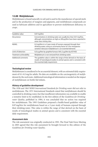 GUIDELINES FOR DRINKING-WATER QUALITY


12.88 Molybdenum
Molybdenum is found naturally in soil and is used in the manufacture of special steels
and in the production of tungsten and pigments, and molybdenum compounds are
used as lubricant additives and in agriculture to prevent molybdenum deﬁciency in
crops.

Guideline value            0.07 mg/litre
Occurrence                 Concentrations in drinking-water are usually less than 0.01 mg/litre,
                           although concentrations as high as 200 mg/litre have been reported in
                           areas near mining sites.
NOAEL                      0.2 mg/litre in a 2-year study of humans exposed through their
                           drinking-water, using an uncertainty factor of 3 for intraspecies
                           variation (because molybdenum is an essential element)
Limit of detection         0.25 mg/litre by graphite furnace AAS; 2 mg/litre by ICP/AES
Treatment achievability    Molybdenum is not removed from drinking-water.
Additional comments        The guideline value is within the range of that derived on the basis of
                           results of toxicological studies in animal species and is consistent with
                           the essential daily requirement.


Toxicological review
Molybdenum is considered to be an essential element, with an estimated daily require-
ment of 0.1–0.3 mg for adults. No data are available on the carcinogenicity of molyb-
denum by the oral route. Additional toxicological information is needed on the impact
of molybdenum on bottle-fed infants.

History of guideline development
The 1958 and 1963 WHO International Standards for Drinking-water did not refer to
molybdenum. The 1971 International Standards stated that molybdenum should be
controlled in drinking-water, but that insufﬁcient information was available to enable
a tentative limit to be established. In the ﬁrst edition of the Guidelines for Drinking-
water Quality, published in 1984, it was concluded that no action was required
for molybdenum. The 1993 Guidelines proposed a health-based guideline value of
0.07 mg/litre for molybdenum based on a 2-year study of humans exposed through
their drinking-water. This value is within the range of that derived on the basis of
results of toxicological studies in animal species and is consistent with the essential
daily requirement.

Assessment date
The risk assessment was originally conducted in 1993. The Final Task Force Meeting
in 2003 agreed that this risk assessment be brought forward to this edition of the
Guidelines for Drinking-water Quality.



                                             410
 