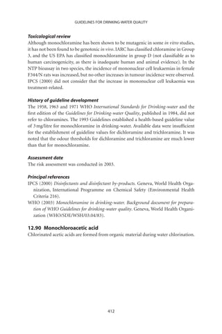 GUIDELINES FOR DRINKING-WATER QUALITY


Toxicological review
Although monochloramine has been shown to be mutagenic in some in vitro studies,
it has not been found to be genotoxic in vivo. IARC has classiﬁed chloramine in Group
3, and the US EPA has classiﬁed monochloramine in group D (not classiﬁable as to
human carcinogenicity, as there is inadequate human and animal evidence). In the
NTP bioassay in two species, the incidence of mononuclear cell leukaemias in female
F344/N rats was increased, but no other increases in tumour incidence were observed.
IPCS (2000) did not consider that the increase in mononuclear cell leukaemia was
treatment-related.

History of guideline development
The 1958, 1963 and 1971 WHO International Standards for Drinking-water and the
ﬁrst edition of the Guidelines for Drinking-water Quality, published in 1984, did not
refer to chloramines. The 1993 Guidelines established a health-based guideline value
of 3 mg/litre for monochloramine in drinking-water. Available data were insufﬁcient
for the establishment of guideline values for dichloramine and trichloramine. It was
noted that the odour thresholds for dichloramine and trichloramine are much lower
than that for monochloramine.

Assessment date
The risk assessment was conducted in 2003.

Principal references
IPCS (2000) Disinfectants and disinfectant by-products. Geneva, World Health Orga-
   nization, International Programme on Chemical Safety (Environmental Health
   Criteria 216).
WHO (2003) Monochloramine in drinking-water. Background document for prepara-
   tion of WHO Guidelines for drinking-water quality. Geneva, World Health Organi-
   zation (WHO/SDE/WSH/03.04/83).

12.90 Monochloroacetic acid
Chlorinated acetic acids are formed from organic material during water chlorination.




                                        412
 