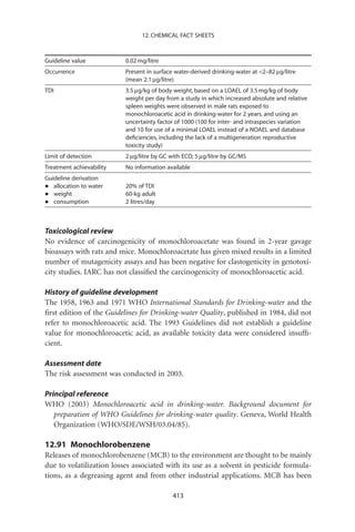 12. CHEMICAL FACT SHEETS



Guideline value           0.02 mg/litre
Occurrence                Present in surface water-derived drinking-water at 2–82 mg/litre
                          (mean 2.1 mg/litre)
TDI                       3.5 mg/kg of body weight, based on a LOAEL of 3.5 mg/kg of body
                          weight per day from a study in which increased absolute and relative
                          spleen weights were observed in male rats exposed to
                          monochloroacetic acid in drinking-water for 2 years, and using an
                          uncertainty factor of 1000 (100 for inter- and intraspecies variation
                          and 10 for use of a minimal LOAEL instead of a NOAEL and database
                          deﬁciencies, including the lack of a multigeneration reproductive
                          toxicity study)
Limit of detection        2 mg/litre by GC with ECD; 5 mg/litre by GC/MS
Treatment achievability   No information available
Guideline derivation
•  allocation to water    20% of TDI
•  weight                 60-kg adult
•  consumption            2 litres/day



Toxicological review
No evidence of carcinogenicity of monochloroacetate was found in 2-year gavage
bioassays with rats and mice. Monochloroacetate has given mixed results in a limited
number of mutagenicity assays and has been negative for clastogenicity in genotoxi-
city studies. IARC has not classiﬁed the carcinogenicity of monochloroacetic acid.

History of guideline development
The 1958, 1963 and 1971 WHO International Standards for Drinking-water and the
ﬁrst edition of the Guidelines for Drinking-water Quality, published in 1984, did not
refer to monochloroacetic acid. The 1993 Guidelines did not establish a guideline
value for monochloroacetic acid, as available toxicity data were considered insufﬁ-
cient.

Assessment date
The risk assessment was conducted in 2003.

Principal reference
WHO (2003) Monochloroacetic acid in drinking-water. Background document for
   preparation of WHO Guidelines for drinking-water quality. Geneva, World Health
   Organization (WHO/SDE/WSH/03.04/85).

12.91 Monochlorobenzene
Releases of monochlorobenzene (MCB) to the environment are thought to be mainly
due to volatilization losses associated with its use as a solvent in pesticide formula-
tions, as a degreasing agent and from other industrial applications. MCB has been

                                            413
 