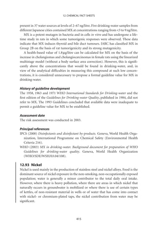 12. CHEMICAL FACT SHEETS


present in 37 water sources at levels of 2–67 ng/litre. Five drinking-water samples from
different Japanese cities contained MX at concentrations ranging from 3 to 9 ng/litre.
   MX is a potent mutagen in bacteria and in cells in vitro and has undergone a life-
time study in rats in which some tumorigenic responses were observed. These data
indicate that MX induces thyroid and bile duct tumours. IARC has classiﬁed MX in
Group 2B on the basis of rat tumorigenicity and its strong mutagenicity.
   A health-based value of 1.8 mg/litre can be calculated for MX on the basis of the
increase in cholangiomas and cholangiocarcinomas in female rats using the linearized
multistage model (without a body surface area correction). However, this is signiﬁ-
cantly above the concentrations that would be found in drinking-water, and, in
view of the analytical difﬁculties in measuring this compound at such low concen-
trations, it is considered unnecessary to propose a formal guideline value for MX in
drinking-water.

History of guideline development
The 1958, 1963 and 1971 WHO International Standards for Drinking-water and the
ﬁrst edition of the Guidelines for Drinking-water Quality, published in 1984, did not
refer to MX. The 1993 Guidelines concluded that available data were inadequate to
permit a guideline value for MX to be established.

Assessment date
The risk assessment was conducted in 2003.

Principal references
IPCS (2000) Disinfectants and disinfectant by-products. Geneva, World Health Orga-
   nization, International Programme on Chemical Safety (Environmental Health
   Criteria 216).
WHO (2003) MX in drinking-water. Background document for preparation of WHO
   Guidelines for drinking-water quality. Geneva, World Health Organization
   (WHO/SDE/WSH/03.04/108).

12.93 Nickel
Nickel is used mainly in the production of stainless steel and nickel alloys. Food is the
dominant source of nickel exposure in the non-smoking, non-occupationally exposed
population; water is generally a minor contributor to the total daily oral intake.
However, where there is heavy pollution, where there are areas in which nickel that
naturally occurs in groundwater is mobilized or where there is use of certain types
of kettles, of non-resistant material in wells or of water that has come into contact
with nickel- or chromium-plated taps, the nickel contribution from water may be
signiﬁcant.




                                          415
 