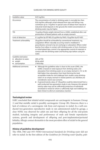 GUIDELINES FOR DRINKING-WATER QUALITY



Guideline value            0.07 mg/litre
Occurrence                 The concentration of nickel in drinking-water is normally less than
                           0.02 mg/litre, although nickel released from taps and ﬁttings may
                           contribute up to 1 mg/litre. In special cases of release from natural or
                           industrial nickel deposits in the ground, the nickel concentrations in
                           drinking-water may be higher.
TDI                        12 mg/kg of body weight, derived from a LOAEL established after oral
                           provocation of fasted patients with an empty stomach
Limit of detection         0.1 mg/litre by ICP-MS; 0.5 mg/litre by FAAS; 10 mg/litre by ICP-AES
Treatment achievability    20 mg/litre should be achievable by conventional treatment, e.g.,
                           coagulation. Where naturally occurring nickel is mobilized in
                           groundwater, removal is by ion exchange or adsorption. Where nickel
                           leaches from alloys in contact with drinking-water or from chromium-
                           or nickel-plated taps, control is by appropriate control of materials in
                           contact with the drinking-water and ﬂushing taps before using the
                           water.
Guideline derivation
•  allocation to water     20% of TDI
•  weight                  60-kg adult
•  consumption             2 litres/day
Additional comments        •   Although the guideline value is close to the acute LOAEL, the
                               LOAEL is based on total exposure from drinking-water, and
                               absorption from drinking-water on an empty stomach is 10- to 40-
                               fold higher than absorption from food. Deriving the total
                               acceptable intake for oral challenge from studies using drinking-
                               water on an empty stomach in fasted patients can, therefore, be
                               considered a worst-case scenario.
                           •   A general toxicity value of 130 mg/litre could be determined from a
                               well conducted two-generation study in rats. However, this general
                               toxicity value may not be sufﬁciently protective of individuals
                               sensitized to nickel, for whom a sufﬁciently high oral challenge has
                               been shown to elicit an eczematous reaction.


Toxicological review
IARC concluded that inhaled nickel compounds are carcinogenic to humans (Group
1) and that metallic nickel is possibly carcinogenic (Group 2B). However, there is a
lack of evidence of a carcinogenic risk from oral exposure to nickel. In a well con-
ducted two-generation reproductive study in rats administered nickel by gavage, a
clear NOEL was observed for adult rats and their offspring for all the end-points
studied, including integrity and performance of male and female reproductive
systems, growth and development of offspring and post-implantation/perinatal
lethality. Allergic contact dermatitis is the most prevalent effect of nickel in the general
population.

History of guideline development
The 1958, 1963 and 1971 WHO International Standards for Drinking-water did not
refer to nickel. In the ﬁrst edition of the Guidelines for Drinking-water Quality, pub-

                                             416
 