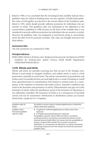 12. CHEMICAL FACT SHEETS


lished in 1984, it was concluded that the toxicological data available indicate that a
guideline value for nickel in drinking-water was not required. A health-based guide-
line value of 0.02 mg/litre was derived in the second edition of the Guidelines, pub-
lished in 1993, which should provide sufﬁcient protection for individuals who are
sensitive to nickel. This guideline value was maintained in the addendum to the
second edition, published in 1998, because, on the basis of the available data, it was
considered to provide sufﬁcient protection for individuals who are sensitive to nickel.
However, the guideline value was designated as provisional owing to uncertainties
about the effect level for perinatal mortality. This value was brought forward to the
third edition.

Assessment date
The risk assessment was conducted in 2004.

Principal reference
WHO (2005) Nickel in drinking-water. Background document for development of WHO
   Guidelines for drinking-water quality. Geneva, World Health Organization
   (WHO/SDE/WSH/05.08/55).

12.94 Nitrate and nitrite
Nitrate and nitrite are naturally occurring ions that are part of the nitrogen cycle.
Nitrate is used mainly in inorganic fertilizers, and sodium nitrite is used as a food
preservative, especially in cured meats. The nitrate concentration in groundwater and
surface water is normally low but can reach high levels as a result of leaching or runoff
from agricultural land or contamination from human or animal wastes as a conse-
quence of the oxidation of ammonia and similar sources. Anaerobic conditions may
result in the formation and persistence of nitrite. Chloramination may give rise to the
formation of nitrite within the distribution system if the formation of chloramine is
not sufﬁciently controlled. The formation of nitrite is as a consequence of microbial
activity and may be intermittent. Nitriﬁcation in distribution systems can increase
nitrite levels, usually by 0.2–1.5 mg/litre.

Guideline value for       50 mg/litre to protect against methaemoglobinaemia in bottle-fed
nitrate                   infants (short-term exposure)
Guideline value /
Provisional guideline
                          • exposure) for methaemoglobinaemia in infants (short-term
                             3 mg/litre

value for nitrite         • 0.2 mg/litrevalue for chronic effects of nitrite is considered
                          The guideline
                                         (provisional) (long-term exposure)

                          provisional owing to uncertainty surrounding the relevance of the
                          observed adverse health effects for humans and the susceptibility of
                          humans compared with animals. The occurrence of nitrite in
                          distribution as a consequence of chloramine use will be intermittent,
                          and average exposures over time should not exceed the provisional
                          guideline value.


                                            417
 