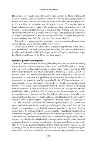 12. CHEMICAL FACT SHEETS


Hb, which is more easily oxidized to metHb, still present in the blood of infants. In
addition, there is a deﬁciency in infants of metHb reductase, the enzyme responsible
for the reduction of metHb to Hb. The reduction of nitrate to nitrite by gastric bac-
teria is also higher in infants because of low gastric acidity. The level of nitrate in
breast milk is relatively low; when bottle-fed, however, these young infants are at risk
because of the potential for exposure to nitrate/nitrite in drinking-water and the rel-
atively high intake of water in relation to body weight. The higher reduction of nitrate
to nitrite in young infants is not very well quantiﬁed, but it appears that gastroin-
testinal infections exacerbate the conversion from nitrate to nitrite.
   The weight of evidence is strongly against there being an association between nitrite
and nitrate exposure in humans and the risk of cancer.
   Studies with nitrite in laboratory rats have reported hypertrophy of the adrenal
zona glomerulosa. The mechanism of induction of this effect and whether it occurs
in other species is unclear. JECFA developed an ADI of 5 mg of potassium nitrite per
kg of body weight based on the NOAEL in these studies.

History of guideline development
The 1958 WHO International Standards for Drinking-water referred to nitrates, stating
that the ingestion of water containing nitrates in excess of 50–100 mg/litre (as nitrate)
may give rise to methaemoglobinaemia in infants under 1 year of age. In the 1963
International Standards, this value was lowered to 45 mg/litre (as nitrate), which was
retained in the 1971 International Standards. The 1971 International Standards ﬁrst
mentioned concern over the possibility of nitrosamine formation in vivo; as
nitrosamines are a possible hazard to human health, the 1971 Standards stated that it
may eventually become necessary to reduce the level of nitrates in water if it is found
that this source makes a signiﬁcant contribution to the hazard to human health arising
from nitrosamines. In the ﬁrst edition of the Guidelines for Drinking-water Quality,
published in 1984, a guideline value of 10 mg/litre for nitrate-nitrogen was recom-
mended. It was also recommended that the guideline value for nitrite must be corre-
spondingly lower than that for nitrate, and it was noted that the nitrite-nitrogen level
should be considerably lower than 1 mg/litre where drinking-water is correctly treated.
The 1993 Guidelines concluded that extensive epidemiological data support the
current guideline value for nitrate-nitrogen of 10 mg/litre, but stated that this value
should be expressed not on the basis of nitrate-nitrogen but on the basis of nitrate
itself, which is the chemical entity of concern to health. The guideline value for nitrate
is therefore 50 mg/litre. This guideline value for methaemoglobinaemia in infants, an
acute effect, was conﬁrmed in the addendum to the Guidelines, published in 1998. It
was also concluded in the 1993 Guidelines that a guideline value for nitrite should be
proposed, although no suitable animal studies of methaemoglobinaemia were avail-
able. A provisional guideline value for nitrite of 3 mg/litre was therefore proposed by
accepting a relative potency for nitrite and nitrate with respect to methaemoglobin
formation of 10 : 1 (on a molar basis). In the addendum to the Guidelines, published

                                           419
 