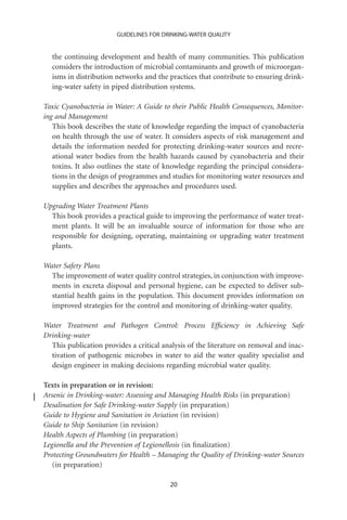 GUIDELINES FOR DRINKING-WATER QUALITY


  the continuing development and health of many communities. This publication
  considers the introduction of microbial contaminants and growth of microorgan-
  isms in distribution networks and the practices that contribute to ensuring drink-
  ing-water safety in piped distribution systems.

Toxic Cyanobacteria in Water: A Guide to their Public Health Consequences, Monitor-
ing and Management
   This book describes the state of knowledge regarding the impact of cyanobacteria
   on health through the use of water. It considers aspects of risk management and
   details the information needed for protecting drinking-water sources and recre-
   ational water bodies from the health hazards caused by cyanobacteria and their
   toxins. It also outlines the state of knowledge regarding the principal considera-
   tions in the design of programmes and studies for monitoring water resources and
   supplies and describes the approaches and procedures used.

Upgrading Water Treatment Plants
  This book provides a practical guide to improving the performance of water treat-
  ment plants. It will be an invaluable source of information for those who are
  responsible for designing, operating, maintaining or upgrading water treatment
  plants.

Water Safety Plans
  The improvement of water quality control strategies, in conjunction with improve-
  ments in excreta disposal and personal hygiene, can be expected to deliver sub-
  stantial health gains in the population. This document provides information on
  improved strategies for the control and monitoring of drinking-water quality.

Water Treatment and Pathogen Control: Process Efﬁciency in Achieving Safe
Drinking-water
  This publication provides a critical analysis of the literature on removal and inac-
  tivation of pathogenic microbes in water to aid the water quality specialist and
  design engineer in making decisions regarding microbial water quality.

Texts in preparation or in revision:
Arsenic in Drinking-water: Assessing and Managing Health Risks (in preparation)
Desalination for Safe Drinking-water Supply (in preparation)
Guide to Hygiene and Sanitation in Aviation (in revision)
Guide to Ship Sanitation (in revision)
Health Aspects of Plumbing (in preparation)
Legionella and the Prevention of Legionellosis (in ﬁnalization)
Protecting Groundwaters for Health – Managing the Quality of Drinking-water Sources
   (in preparation)

                                         20
 