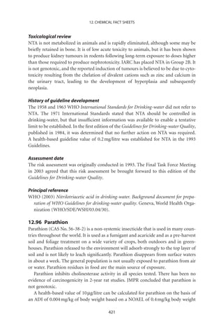 12. CHEMICAL FACT SHEETS


Toxicological review
NTA is not metabolized in animals and is rapidly eliminated, although some may be
brieﬂy retained in bone. It is of low acute toxicity to animals, but it has been shown
to produce kidney tumours in rodents following long-term exposure to doses higher
than those required to produce nephrotoxicity. IARC has placed NTA in Group 2B. It
is not genotoxic, and the reported induction of tumours is believed to be due to cyto-
toxicity resulting from the chelation of divalent cations such as zinc and calcium in
the urinary tract, leading to the development of hyperplasia and subsequently
neoplasia.

History of guideline development
The 1958 and 1963 WHO International Standards for Drinking-water did not refer to
NTA. The 1971 International Standards stated that NTA should be controlled in
drinking-water, but that insufﬁcient information was available to enable a tentative
limit to be established. In the ﬁrst edition of the Guidelines for Drinking-water Quality,
published in 1984, it was determined that no further action on NTA was required.
A health-based guideline value of 0.2 mg/litre was established for NTA in the 1993
Guidelines.

Assessment date
The risk assessment was originally conducted in 1993. The Final Task Force Meeting
in 2003 agreed that this risk assessment be brought forward to this edition of the
Guidelines for Drinking-water Quality.

Principal reference
WHO (2003) Nitrilotriacetic acid in drinking-water. Background document for prepa-
   ration of WHO Guidelines for drinking-water quality. Geneva, World Health Orga-
   nization (WHO/SDE/WSH/03.04/30).

12.96 Parathion
Parathion (CAS No. 56-38-2) is a non-systemic insecticide that is used in many coun-
tries throughout the world. It is used as a fumigant and acaricide and as a pre-harvest
soil and foliage treatment on a wide variety of crops, both outdoors and in green-
houses. Parathion released to the environment will adsorb strongly to the top layer of
soil and is not likely to leach signiﬁcantly. Parathion disappears from surface waters
in about a week. The general population is not usually exposed to parathion from air
or water. Parathion residues in food are the main source of exposure.
   Parathion inhibits cholinesterase activity in all species tested. There has been no
evidence of carcinogenicity in 2-year rat studies. JMPR concluded that parathion is
not genotoxic.
   A health-based value of 10 mg/litre can be calculated for parathion on the basis of
an ADI of 0.004 mg/kg of body weight based on a NOAEL of 0.4 mg/kg body weight

                                           421
 