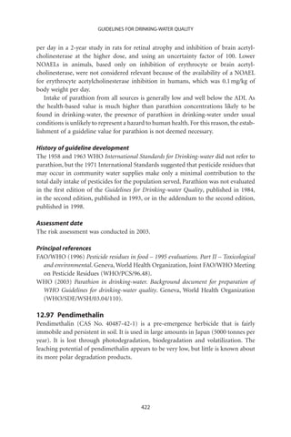 GUIDELINES FOR DRINKING-WATER QUALITY


per day in a 2-year study in rats for retinal atrophy and inhibition of brain acetyl-
cholinesterase at the higher dose, and using an uncertainty factor of 100. Lower
NOAELs in animals, based only on inhibition of erythrocyte or brain acetyl-
cholinesterase, were not considered relevant because of the availability of a NOAEL
for erythrocyte acetylcholinesterase inhibition in humans, which was 0.1 mg/kg of
body weight per day.
   Intake of parathion from all sources is generally low and well below the ADI. As
the health-based value is much higher than parathion concentrations likely to be
found in drinking-water, the presence of parathion in drinking-water under usual
conditions is unlikely to represent a hazard to human health. For this reason, the estab-
lishment of a guideline value for parathion is not deemed necessary.

History of guideline development
The 1958 and 1963 WHO International Standards for Drinking-water did not refer to
parathion, but the 1971 International Standards suggested that pesticide residues that
may occur in community water supplies make only a minimal contribution to the
total daily intake of pesticides for the population served. Parathion was not evaluated
in the ﬁrst edition of the Guidelines for Drinking-water Quality, published in 1984,
in the second edition, published in 1993, or in the addendum to the second edition,
published in 1998.

Assessment date
The risk assessment was conducted in 2003.

Principal references
FAO/WHO (1996) Pesticide residues in food – 1995 evaluations. Part II – Toxicological
   and environmental. Geneva, World Health Organization, Joint FAO/WHO Meeting
   on Pesticide Residues (WHO/PCS/96.48).
WHO (2003) Parathion in drinking-water. Background document for preparation of
   WHO Guidelines for drinking-water quality. Geneva, World Health Organization
   (WHO/SDE/WSH/03.04/110).

12.97 Pendimethalin
Pendimethalin (CAS No. 40487-42-1) is a pre-emergence herbicide that is fairly
immobile and persistent in soil. It is used in large amounts in Japan (5000 tonnes per
year). It is lost through photodegradation, biodegradation and volatilization. The
leaching potential of pendimethalin appears to be very low, but little is known about
its more polar degradation products.




                                          422
 