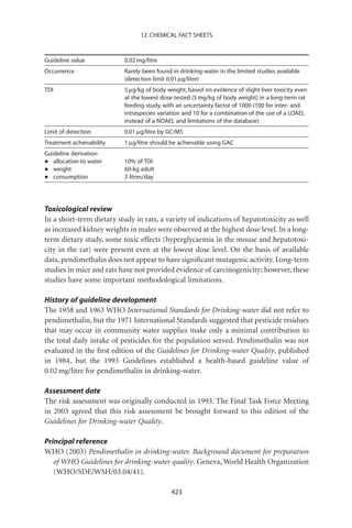 12. CHEMICAL FACT SHEETS



Guideline value           0.02 mg/litre
Occurrence                Rarely been found in drinking-water in the limited studies available
                          (detection limit 0.01 mg/litre)
TDI                       5 mg/kg of body weight, based on evidence of slight liver toxicity even
                          at the lowest dose tested (5 mg/kg of body weight) in a long-term rat
                          feeding study, with an uncertainty factor of 1000 (100 for inter- and
                          intraspecies variation and 10 for a combination of the use of a LOAEL
                          instead of a NOAEL and limitations of the database)
Limit of detection        0.01 mg/litre by GC/MS
Treatment achievability   1 mg/litre should be achievable using GAC
Guideline derivation
•  allocation to water    10% of TDI
•  weight                 60-kg adult
•  consumption            2 litres/day




Toxicological review
In a short-term dietary study in rats, a variety of indications of hepatotoxicity as well
as increased kidney weights in males were observed at the highest dose level. In a long-
term dietary study, some toxic effects (hyperglycaemia in the mouse and hepatotoxi-
city in the rat) were present even at the lowest dose level. On the basis of available
data, pendimethalin does not appear to have signiﬁcant mutagenic activity. Long-term
studies in mice and rats have not provided evidence of carcinogenicity; however, these
studies have some important methodological limitations.

History of guideline development
The 1958 and 1963 WHO International Standards for Drinking-water did not refer to
pendimethalin, but the 1971 International Standards suggested that pesticide residues
that may occur in community water supplies make only a minimal contribution to
the total daily intake of pesticides for the population served. Pendimethalin was not
evaluated in the ﬁrst edition of the Guidelines for Drinking-water Quality, published
in 1984, but the 1993 Guidelines established a health-based guideline value of
0.02 mg/litre for pendimethalin in drinking-water.

Assessment date
The risk assessment was originally conducted in 1993. The Final Task Force Meeting
in 2003 agreed that this risk assessment be brought forward to this edition of the
Guidelines for Drinking-water Quality.

Principal reference
WHO (2003) Pendimethalin in drinking-water. Background document for preparation
   of WHO Guidelines for drinking-water quality. Geneva, World Health Organization
   (WHO/SDE/WSH/03.04/41).

                                            423
 