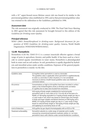 12. CHEMICAL FACT SHEETS


with a 10-5 upper-bound excess lifetime cancer risk was found to be similar to the
provisional guideline value established in 1993, and so that provisional guideline value
was retained in the addendum to the Guidelines, published in 1998.

Assessment date
The risk assessment was originally conducted in 1998. The Final Task Force Meeting
in 2003 agreed that this risk assessment be brought forward to this edition of the
Guidelines for Drinking-water Quality.

Principal reference
WHO (2003) Pentachlorophenol in drinking-water. Background document for pre-
   paration of WHO Guidelines for drinking-water quality. Geneva, World Health
   Organization (WHO/SDE/WSH/03.04/62).

12.99 Permethrin
Permethrin (CAS No. 52645-53-1) is a contact insecticide effective against a broad
range of pests in agriculture, forestry and public health. It has been used as a larvi-
cide to control aquatic invertebrates in water mains. Permethrin is photodegraded
both in water and on soil surfaces. In soil, permethrin is rapidly degraded by hydrol-
ysis and microbial action under aerobic conditions. Exposure of the general popula-
tion to permethrin is mainly via the diet.

Guideline value           0.3 mg/litre (when permethrin is used as a larvicide)
                          This guideline value is applicable where permethrin is applied directly
                          to water as a larvicide. In other situations, it is not considered
                          necessary to derive a health-based guideline value (see Additional
                          comments below).
Occurrence                Concentrations as high as 0.8 mg/litre have been recorded in surface
                          water; in the United Kingdom, levels in drinking-water are below
                          0.1 mg/litre, but no data were located from elsewhere.
ADI                       0.05 mg/kg of body weight, established for technical-grade
                          permethrin with cis : trans ratios of 25 : 75 to 40 : 60 on the basis of a
                          NOAEL of 100 mg/kg, equivalent to 5 mg/kg of body weight per day, in
                          a 2-year study in rats, which was based on clinical signs and changes
                          in body and organ weights and blood chemistry at 500 mg/kg, and a
                          NOAEL of 5 mg/kg of body weight per day in a 1-year study in dogs,
                          based on reduced body weight at 100 mg/kg of body weight per day,
                          and applying an uncertainty factor of 100
Limit of detection        0.05 mg/litre by gas–liquid chromatography with an ECD or FID
Treatment achievability   Permethrin adsorbs to a wide range of materials and is readily
                          removed by conventional treatment methods; neither cis- nor trans-
                          permethrin reacts with chlorine under normal disinfection conditions.




                                            425
 