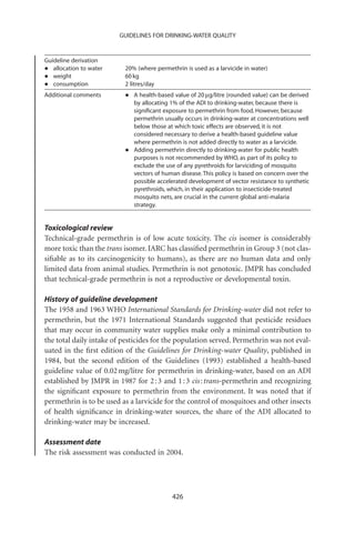 GUIDELINES FOR DRINKING-WATER QUALITY


Guideline derivation
•  allocation to water    20% (where permethrin is used as a larvicide in water)
•  weight                 60 kg
•  consumption            2 litres/day
Additional comments       •   A health-based value of 20 mg/litre (rounded value) can be derived
                              by allocating 1% of the ADI to drinking-water, because there is
                              signiﬁcant exposure to permethrin from food. However, because
                              permethrin usually occurs in drinking-water at concentrations well
                              below those at which toxic effects are observed, it is not
                              considered necessary to derive a health-based guideline value
                              where permethrin is not added directly to water as a larvicide.
                          •   Adding permethrin directly to drinking-water for public health
                              purposes is not recommended by WHO, as part of its policy to
                              exclude the use of any pyrethroids for larviciding of mosquito
                              vectors of human disease. This policy is based on concern over the
                              possible accelerated development of vector resistance to synthetic
                              pyrethroids, which, in their application to insecticide-treated
                              mosquito nets, are crucial in the current global anti-malaria
                              strategy.


Toxicological review
Technical-grade permethrin is of low acute toxicity. The cis isomer is considerably
more toxic than the trans isomer. IARC has classiﬁed permethrin in Group 3 (not clas-
siﬁable as to its carcinogenicity to humans), as there are no human data and only
limited data from animal studies. Permethrin is not genotoxic. JMPR has concluded
that technical-grade permethrin is not a reproductive or developmental toxin.

History of guideline development
The 1958 and 1963 WHO International Standards for Drinking-water did not refer to
permethrin, but the 1971 International Standards suggested that pesticide residues
that may occur in community water supplies make only a minimal contribution to
the total daily intake of pesticides for the population served. Permethrin was not eval-
uated in the ﬁrst edition of the Guidelines for Drinking-water Quality, published in
1984, but the second edition of the Guidelines (1993) established a health-based
guideline value of 0.02 mg/litre for permethrin in drinking-water, based on an ADI
established by JMPR in 1987 for 2 : 3 and 1 : 3 cis : trans-permethrin and recognizing
the signiﬁcant exposure to permethrin from the environment. It was noted that if
permethrin is to be used as a larvicide for the control of mosquitoes and other insects
of health signiﬁcance in drinking-water sources, the share of the ADI allocated to
drinking-water may be increased.

Assessment date
The risk assessment was conducted in 2004.




                                            426
 