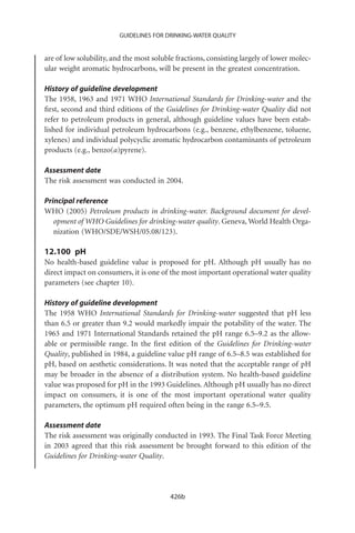 GUIDELINES FOR DRINKING-WATER QUALITY


are of low solubility, and the most soluble fractions, consisting largely of lower molec-
ular weight aromatic hydrocarbons, will be present in the greatest concentration.

History of guideline development
The 1958, 1963 and 1971 WHO International Standards for Drinking-water and the
ﬁrst, second and third editions of the Guidelines for Drinking-water Quality did not
refer to petroleum products in general, although guideline values have been estab-
lished for individual petroleum hydrocarbons (e.g., benzene, ethylbenzene, toluene,
xylenes) and individual polycyclic aromatic hydrocarbon contaminants of petroleum
products (e.g., benzo(a)pyrene).

Assessment date
The risk assessment was conducted in 2004.

Principal reference
WHO (2005) Petroleum products in drinking-water. Background document for devel-
   opment of WHO Guidelines for drinking-water quality. Geneva, World Health Orga-
   nization (WHO/SDE/WSH/05.08/123).

12.100 pH
No health-based guideline value is proposed for pH. Although pH usually has no
direct impact on consumers, it is one of the most important operational water quality
parameters (see chapter 10).

History of guideline development
The 1958 WHO International Standards for Drinking-water suggested that pH less
than 6.5 or greater than 9.2 would markedly impair the potability of the water. The
1963 and 1971 International Standards retained the pH range 6.5–9.2 as the allow-
able or permissible range. In the ﬁrst edition of the Guidelines for Drinking-water
Quality, published in 1984, a guideline value pH range of 6.5–8.5 was established for
pH, based on aesthetic considerations. It was noted that the acceptable range of pH
may be broader in the absence of a distribution system. No health-based guideline
value was proposed for pH in the 1993 Guidelines. Although pH usually has no direct
impact on consumers, it is one of the most important operational water quality
parameters, the optimum pH required often being in the range 6.5–9.5.

Assessment date
The risk assessment was originally conducted in 1993. The Final Task Force Meeting
in 2003 agreed that this risk assessment be brought forward to this edition of the
Guidelines for Drinking-water Quality.




                                          426b
 
