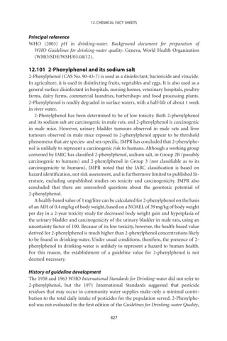 12. CHEMICAL FACT SHEETS


Principal reference
WHO (2003) pH in drinking-water. Background document for preparation of
   WHO Guidelines for drinking-water quality. Geneva, World Health Organization
   (WHO/SDE/WSH/03.04/12).

12.101 2-Phenylphenol and its sodium salt
2-Phenylphenol (CAS No. 90-43-7) is used as a disinfectant, bactericide and virucide.
In agriculture, it is used in disinfecting fruits, vegetables and eggs. It is also used as a
general surface disinfectant in hospitals, nursing homes, veterinary hospitals, poultry
farms, dairy farms, commercial laundries, barbershops and food processing plants.
2-Phenylphenol is readily degraded in surface waters, with a half-life of about 1 week
in river water.
   2-Phenylphenol has been determined to be of low toxicity. Both 2-phenylphenol
and its sodium salt are carcinogenic in male rats, and 2-phenylphenol is carcinogenic
in male mice. However, urinary bladder tumours observed in male rats and liver
tumours observed in male mice exposed to 2-phenylphenol appear to be threshold
phenomena that are species- and sex-speciﬁc. JMPR has concluded that 2-phenylphe-
nol is unlikely to represent a carcinogenic risk to humans. Although a working group
convened by IARC has classiﬁed 2-phenylphenol, sodium salt, in Group 2B (possibly
carcinogenic to humans) and 2-phenylphenol in Group 3 (not classiﬁable as to its
carcinogenicity to humans), JMPR noted that the IARC classiﬁcation is based on
hazard identiﬁcation, not risk assessment, and is furthermore limited to published lit-
erature, excluding unpublished studies on toxicity and carcinogenicity. JMPR also
concluded that there are unresolved questions about the genotoxic potential of
2-phenylphenol.
   A health-based value of 1 mg/litre can be calculated for 2-phenylphenol on the basis
of an ADI of 0.4 mg/kg of body weight, based on a NOAEL of 39 mg/kg of body weight
per day in a 2-year toxicity study for decreased body weight gain and hyperplasia of
the urinary bladder and carcinogenicity of the urinary bladder in male rats, using an
uncertainty factor of 100. Because of its low toxicity, however, the health-based value
derived for 2-phenylphenol is much higher than 2-phenylphenol concentrations likely
to be found in drinking-water. Under usual conditions, therefore, the presence of 2-
phenylphenol in drinking-water is unlikely to represent a hazard to human health.
For this reason, the establishment of a guideline value for 2-phenylphenol is not
deemed necessary.

History of guideline development
The 1958 and 1963 WHO International Standards for Drinking-water did not refer to
2-phenylphenol, but the 1971 International Standards suggested that pesticide
residues that may occur in community water supplies make only a minimal contri-
bution to the total daily intake of pesticides for the population served. 2-Phenylphe-
nol was not evaluated in the ﬁrst edition of the Guidelines for Drinking-water Quality,

                                            427
 