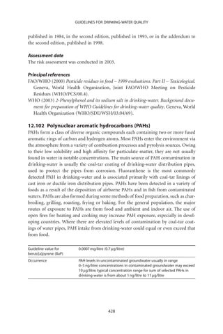 GUIDELINES FOR DRINKING-WATER QUALITY


published in 1984, in the second edition, published in 1993, or in the addendum to
the second edition, published in 1998.

Assessment date
The risk assessment was conducted in 2003.

Principal references
FAO/WHO (2000) Pesticide residues in food – 1999 evaluations. Part II – Toxicological.
   Geneva, World Health Organization, Joint FAO/WHO Meeting on Pesticide
   Residues (WHO/PCS/00.4).
WHO (2003) 2-Phenylphenol and its sodium salt in drinking-water. Background docu-
   ment for preparation of WHO Guidelines for drinking-water quality. Geneva, World
   Health Organization (WHO/SDE/WSH/03.04/69).

12.102 Polynuclear aromatic hydrocarbons (PAHs)
PAHs form a class of diverse organic compounds each containing two or more fused
aromatic rings of carbon and hydrogen atoms. Most PAHs enter the environment via
the atmosphere from a variety of combustion processes and pyrolysis sources. Owing
to their low solubility and high afﬁnity for particulate matter, they are not usually
found in water in notable concentrations. The main source of PAH contamination in
drinking-water is usually the coal-tar coating of drinking-water distribution pipes,
used to protect the pipes from corrosion. Fluoranthene is the most commonly
detected PAH in drinking-water and is associated primarily with coal-tar linings of
cast iron or ductile iron distribution pipes. PAHs have been detected in a variety of
foods as a result of the deposition of airborne PAHs and in ﬁsh from contaminated
waters. PAHs are also formed during some methods of food preparation, such as char-
broiling, grilling, roasting, frying or baking. For the general population, the major
routes of exposure to PAHs are from food and ambient and indoor air. The use of
open ﬁres for heating and cooking may increase PAH exposure, especially in devel-
oping countries. Where there are elevated levels of contamination by coal-tar coat-
ings of water pipes, PAH intake from drinking-water could equal or even exceed that
from food.

Guideline value for       0.0007 mg/litre (0.7 mg/litre)
benzo[a]pyrene (BaP)
Occurrence                PAH levels in uncontaminated groundwater usually in range
                          0–5 ng/litre; concentrations in contaminated groundwater may exceed
                          10 mg/litre; typical concentration range for sum of selected PAHs in
                          drinking-water is from about 1 ng/litre to 11 mg/litre




                                             428
 
