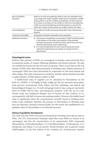 12. CHEMICAL FACT SHEETS



Basis of guideline        Based on an oral carcinogenicity study in mice and calculated using
derivation                a two-stage birth–death mutation model, which incorporates variable
                          dosing patterns and time of killing; quantiﬁcation of dose–response
                          for tumours, on the basis of new studies in which the carcinogenicity
                          of BaP was examined following oral administration in mice, but for
                          which the number of dose groups was smaller, conﬁrms this value
Limit of detection        0.01 mg/litre by GC/MS and reverse-phase HPLC with a ﬂuorescence
                          detector
Treatment achievability   0.05 mg/litre should be achievable using coagulation
Additional comments       •   The presence of signiﬁcant concentrations of BaP in drinking-water
                              in the absence of very high concentrations of ﬂuoranthene
                              indicates the presence of coal-tar particles, which may arise from
                              seriously deteriorating coal-tar pipe linings.
                          •   It is recommended that the use of coal-tar-based and similar
                              materials for pipe linings and coatings on storage tanks be
                              discontinued.


Toxicological review
Evidence that mixtures of PAHs are carcinogenic to humans comes primarily from
occupational studies of workers following inhalation and dermal exposure. No data
are available for humans for the oral route of exposure. There are few data on the oral
toxicity of PAHs other than BaP, particularly in drinking-water. Relative potencies of
carcinogenic PAHs have been determined by comparison of data from dermal and
other studies. The order of potencies is consistent, and this scheme therefore provides
a useful indicator of PAH potency relative to BaP.
   A health-based value of 4 mg/litre can be calculated for ﬂuoranthene on the
basis of a NOAEL of 125 mg/kg of body weight per day for increased serum gluta-
mate–pyruvate transaminase levels, kidney and liver pathology, and clinical and
haematological changes in a 13-week oral gavage study in mice, using an uncertainty
factor of 10 000 (100 for inter- and intraspecies variation, 10 for the use of a sub-
chronic study and inadequate database and 10 because of clear evidence of co-
carcinogenicity with BaP in mouse skin painting studies). However, this health-based
value is signiﬁcantly above the concentrations normally found in drinking-water.
Under usual conditions, therefore, the presence of ﬂuoranthene in drinking-water
does not represent a hazard to human health. For this reason, the establishment of a
guideline value for ﬂuoranthene is not deemed necessary.

History of guideline development
The 1958 and 1963 WHO International Standards for Drinking-water did not refer to
PAHs. The 1971 International Standards stated that some PAHs are known to be
carcinogenic and that the concentrations of six representative PAH compounds
(ﬂuoranthene, 3,4-benzﬂuoranthene, 11,12-benzﬂuoranthene, 3,4-benzpyrene, 1,12-
benzpyrene and indeno [1,2,3-cd] pyrene) should therefore not, in general, exceed
0.0002 mg/litre. In the ﬁrst edition of the Guidelines for Drinking-water Quality,

                                            429
 