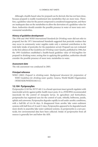 12. CHEMICAL FACT SHEETS


   Although a health-based value for propanil can be derived, this has not been done,
because propanil is readily transformed into metabolites that are more toxic. There-
fore, a guideline value for the parent compound is considered inappropriate, and there
are inadequate data on the metabolites to allow the derivation of a guideline value for
them. Authorities should consider the possible presence in water of more toxic envi-
ronmental metabolites.

History of guideline development
The 1958 and 1963 WHO International Standards for Drinking-water did not refer to
propanil, but the 1971 International Standards suggested that pesticide residues that
may occur in community water supplies make only a minimal contribution to the
total daily intake of pesticides for the population served. Propanil was not evaluated
in the ﬁrst edition of the Guidelines for Drinking-water Quality, published in 1984, but
the 1993 Guidelines established a health-based guideline value of 0.02 mg/litre for
propanil in drinking-water, noting that in applying this guideline, authorities should
consider the possible presence of more toxic metabolites in water.

Assessment date
The risk assessment was conducted in 2003.

Principal reference
WHO (2003) Propanil in drinking-water. Background document for preparation of
   WHO Guidelines for drinking-water quality. Geneva, World Health Organization
   (WHO/SDE/WSH/03.04/112).

12.104 Pyriproxyfen
Pyriproxyfen (CAS No. 95737-68-1) is a broad-spectrum insect growth regulator with
insecticidal activity against public health insect pests. It is a WHOPES-recommended
insecticide for the control of mosquito larvae. In agriculture and horticulture,
pyriproxyfen has registered uses for the control of scale, whiteﬂy, bollworm, jassids,
aphids and cutworms. Pyriproxyfen degrades rapidly in soil under aerobic conditions,
with a half-life of 6.4–36 days. It disappeared from aerobic lake water–sediment
systems with half-lives of 16 and 21 days. Pyriproxyfen appeared to be degraded much
more slowly in anaerobic lake water–sediment systems. As pyriproxyfen is a new pes-
ticide, few environmental data have been collected. Intake of pyriproxyfen from all
sources is generally low and below the ADI.




                                          431
 