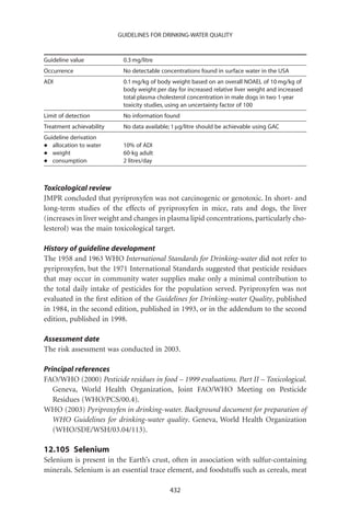 GUIDELINES FOR DRINKING-WATER QUALITY



Guideline value            0.3 mg/litre
Occurrence                 No detectable concentrations found in surface water in the USA
ADI                        0.1 mg/kg of body weight based on an overall NOAEL of 10 mg/kg of
                           body weight per day for increased relative liver weight and increased
                           total plasma cholesterol concentration in male dogs in two 1-year
                           toxicity studies, using an uncertainty factor of 100
Limit of detection         No information found
Treatment achievability    No data available; 1 mg/litre should be achievable using GAC
Guideline derivation
•  allocation to water     10% of ADI
•  weight                  60-kg adult
•  consumption             2 litres/day



Toxicological review
JMPR concluded that pyriproxyfen was not carcinogenic or genotoxic. In short- and
long-term studies of the effects of pyriproxyfen in mice, rats and dogs, the liver
(increases in liver weight and changes in plasma lipid concentrations, particularly cho-
lesterol) was the main toxicological target.

History of guideline development
The 1958 and 1963 WHO International Standards for Drinking-water did not refer to
pyriproxyfen, but the 1971 International Standards suggested that pesticide residues
that may occur in community water supplies make only a minimal contribution to
the total daily intake of pesticides for the population served. Pyriproxyfen was not
evaluated in the ﬁrst edition of the Guidelines for Drinking-water Quality, published
in 1984, in the second edition, published in 1993, or in the addendum to the second
edition, published in 1998.

Assessment date
The risk assessment was conducted in 2003.

Principal references
FAO/WHO (2000) Pesticide residues in food – 1999 evaluations. Part II – Toxicological.
   Geneva, World Health Organization, Joint FAO/WHO Meeting on Pesticide
   Residues (WHO/PCS/00.4).
WHO (2003) Pyriproxyfen in drinking-water. Background document for preparation of
   WHO Guidelines for drinking-water quality. Geneva, World Health Organization
   (WHO/SDE/WSH/03.04/113).

12.105 Selenium
Selenium is present in the Earth’s crust, often in association with sulfur-containing
minerals. Selenium is an essential trace element, and foodstuffs such as cereals, meat

                                            432
 
