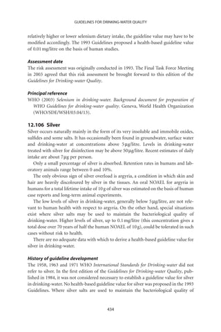 GUIDELINES FOR DRINKING-WATER QUALITY


relatively higher or lower selenium dietary intake, the guideline value may have to be
modiﬁed accordingly. The 1993 Guidelines proposed a health-based guideline value
of 0.01 mg/litre on the basis of human studies.

Assessment date
The risk assessment was originally conducted in 1993. The Final Task Force Meeting
in 2003 agreed that this risk assessment be brought forward to this edition of the
Guidelines for Drinking-water Quality.

Principal reference
WHO (2003) Selenium in drinking-water. Background document for preparation of
   WHO Guidelines for drinking-water quality. Geneva, World Health Organization
   (WHO/SDE/WSH/03.04/13).

12.106 Silver
Silver occurs naturally mainly in the form of its very insoluble and immobile oxides,
sulﬁdes and some salts. It has occasionally been found in groundwater, surface water
and drinking-water at concentrations above 5 mg/litre. Levels in drinking-water
treated with silver for disinfection may be above 50 mg/litre. Recent estimates of daily
intake are about 7 mg per person.
    Only a small percentage of silver is absorbed. Retention rates in humans and lab-
oratory animals range between 0 and 10%.
    The only obvious sign of silver overload is argyria, a condition in which skin and
hair are heavily discoloured by silver in the tissues. An oral NOAEL for argyria in
humans for a total lifetime intake of 10 g of silver was estimated on the basis of human
case reports and long-term animal experiments.
    The low levels of silver in drinking-water, generally below 5 mg/litre, are not rele-
vant to human health with respect to argyria. On the other hand, special situations
exist where silver salts may be used to maintain the bacteriological quality of
drinking-water. Higher levels of silver, up to 0.1 mg/litre (this concentration gives a
total dose over 70 years of half the human NOAEL of 10 g), could be tolerated in such
cases without risk to health.
    There are no adequate data with which to derive a health-based guideline value for
silver in drinking-water.

History of guideline development
The 1958, 1963 and 1971 WHO International Standards for Drinking-water did not
refer to silver. In the ﬁrst edition of the Guidelines for Drinking-water Quality, pub-
lished in 1984, it was not considered necessary to establish a guideline value for silver
in drinking-water. No health-based guideline value for silver was proposed in the 1993
Guidelines. Where silver salts are used to maintain the bacteriological quality of


                                          434
 
