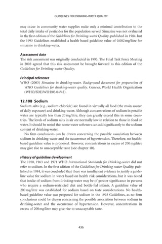 GUIDELINES FOR DRINKING-WATER QUALITY


may occur in community water supplies make only a minimal contribution to the
total daily intake of pesticides for the population served. Simazine was not evaluated
in the ﬁrst edition of the Guidelines for Drinking-water Quality, published in 1984, but
the 1993 Guidelines established a health-based guideline value of 0.002 mg/litre for
simazine in drinking-water.

Assessment date
The risk assessment was originally conducted in 1993. The Final Task Force Meeting
in 2003 agreed that this risk assessment be brought forward to this edition of the
Guidelines for Drinking-water Quality.

Principal reference
WHO (2003) Simazine in drinking-water. Background document for preparation of
   WHO Guidelines for drinking-water quality. Geneva, World Health Organization
   (WHO/SDE/WSH/03.04/42).

12.108 Sodium
Sodium salts (e.g., sodium chloride) are found in virtually all food (the main source
of daily exposure) and drinking-water. Although concentrations of sodium in potable
water are typically less than 20 mg/litre, they can greatly exceed this in some coun-
tries. The levels of sodium salts in air are normally low in relation to those in food or
water. It should be noted that some water softeners can add signiﬁcantly to the sodium
content of drinking-water.
   No ﬁrm conclusions can be drawn concerning the possible association between
sodium in drinking-water and the occurrence of hypertension. Therefore, no health-
based guideline value is proposed. However, concentrations in excess of 200 mg/litre
may give rise to unacceptable taste (see chapter 10).

History of guideline development
The 1958, 1963 and 1971 WHO International Standards for Drinking-water did not
refer to sodium. In the ﬁrst edition of the Guidelines for Drinking-water Quality, pub-
lished in 1984, it was concluded that there was insufﬁcient evidence to justify a guide-
line value for sodium in water based on health risk considerations, but it was noted
that intake of sodium from drinking-water may be of greater signiﬁcance in persons
who require a sodium-restricted diet and bottle-fed infants. A guideline value of
200 mg/litre was established for sodium based on taste considerations. No health-
based guideline value was proposed for sodium in the 1993 Guidelines, as no ﬁrm
conclusions could be drawn concerning the possible association between sodium in
drinking-water and the occurrence of hypertension. However, concentrations in
excess of 200 mg/litre may give rise to unacceptable taste.




                                          436
 