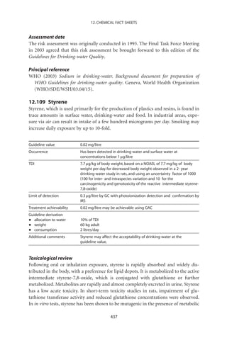 12. CHEMICAL FACT SHEETS


Assessment date
The risk assessment was originally conducted in 1993. The Final Task Force Meeting
in 2003 agreed that this risk assessment be brought forward to this edition of the
Guidelines for Drinking-water Quality.

Principal reference
WHO (2003) Sodium in drinking-water. Background document for preparation of
   WHO Guidelines for drinking-water quality. Geneva, World Health Organization
   (WHO/SDE/WSH/03.04/15).

12.109 Styrene
Styrene, which is used primarily for the production of plastics and resins, is found in
trace amounts in surface water, drinking-water and food. In industrial areas, expo-
sure via air can result in intake of a few hundred micrograms per day. Smoking may
increase daily exposure by up to 10-fold.


Guideline value           0.02 mg/litre
Occurrence                Has been detected in drinking-water and surface water at
                          concentrations below 1 mg/litre
TDI                       7.7 mg/kg of body weight, based on a NOAEL of 7.7 mg/kg of body
                          weight per day for decreased body weight observed in a 2- year
                          drinking-water study in rats, and using an uncertainty factor of 1000
                          (100 for inter- and intraspecies variation and 10 for the
                          carcinogenicity and genotoxicity of the reactive intermediate styrene-
                          7,8-oxide)
Limit of detection        0.3 mg/litre by GC with photoionization detection and conﬁrmation by
                          MS
Treatment achievability   0.02 mg/litre may be achievable using GAC
Guideline derivation
•  allocation to water    10% of TDI
•  weight                 60-kg adult
•  consumption            2 litres/day
Additional comments       Styrene may affect the acceptability of drinking-water at the
                          guideline value.



Toxicological review
Following oral or inhalation exposure, styrene is rapidly absorbed and widely dis-
tributed in the body, with a preference for lipid depots. It is metabolized to the active
intermediate styrene-7,8-oxide, which is conjugated with glutathione or further
metabolized. Metabolites are rapidly and almost completely excreted in urine. Styrene
has a low acute toxicity. In short-term toxicity studies in rats, impairment of glu-
tathione transferase activity and reduced glutathione concentrations were observed.
In in vitro tests, styrene has been shown to be mutagenic in the presence of metabolic

                                            437
 