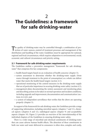 2
    The Guidelines: a framework
      for safe drinking-water



T   he quality of drinking-water may be controlled through a combination of pro-
    tection of water sources, control of treatment processes and management of the
distribution and handling of the water. Guidelines must be appropriate for national,
regional and local circumstances, which requires adaptation to environmental, social,
economic and cultural circumstances and priority setting.

2.1 Framework for safe drinking-water: requirements
The Guidelines outline a preventive management “framework for safe drinking-
water” that comprises ﬁve key components:
  — health-based targets based on an evaluation of health concerns (chapter 3);
  — system assessment to determine whether the drinking-water supply (from
    source through treatment to the point of consumption) as a whole can deliver
    water that meets the health-based targets (section 4.1);
  — operational monitoring of the control measures in the drinking-water supply
    that are of particular importance in securing drinking-water safety (section 4.2);
  — management plans documenting the system assessment and monitoring plans
    and describing actions to be taken in normal operation and incident conditions,
    including upgrade and improvement, documentation and communication (sec-
    tions 4.4–4.6); and
  — a system of independent surveillance that veriﬁes that the above are operating
    properly (chapter 5).
   In support of the framework for safe drinking-water, the Guidelines provide a range
of supporting information, including microbial aspects (chapters 7 and 11), chemi-
cal aspects (chapters 8 and 12), radiological aspects (chapter 9) and acceptability
aspects (chapter 10). Figure 2.1 provides an overview of the interrelationship of the
individual chapters of the Guidelines in ensuring drinking-water safety.
   There is a wide range of microbial and chemical constituents of drinking-water
that can cause adverse human health effects. The detection of these constituents in
both raw water and water delivered to consumers is often slow, complex and costly,

                                         22
 