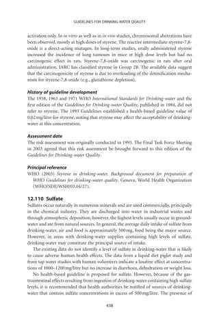 GUIDELINES FOR DRINKING-WATER QUALITY


activation only. In in vitro as well as in in vivo studies, chromosomal aberrations have
been observed, mostly at high doses of styrene. The reactive intermediate styrene-7,8-
oxide is a direct-acting mutagen. In long-term studies, orally administered styrene
increased the incidence of lung tumours in mice at high dose levels but had no
carcinogenic effect in rats. Styrene-7,8-oxide was carcinogenic in rats after oral
administration. IARC has classiﬁed styrene in Group 2B. The available data suggest
that the carcinogenicity of styrene is due to overloading of the detoxiﬁcation mecha-
nism for styrene-7,8-oxide (e.g., glutathione depletion).

History of guideline development
The 1958, 1963 and 1971 WHO International Standards for Drinking-water and the
ﬁrst edition of the Guidelines for Drinking-water Quality, published in 1984, did not
refer to styrene. The 1993 Guidelines established a health-based guideline value of
0.02 mg/litre for styrene, noting that styrene may affect the acceptability of drinking-
water at this concentration.

Assessment date
The risk assessment was originally conducted in 1993. The Final Task Force Meeting
in 2003 agreed that this risk assessment be brought forward to this edition of the
Guidelines for Drinking-water Quality.

Principal reference
WHO (2003) Styrene in drinking-water. Background document for preparation of
   WHO Guidelines for drinking-water quality. Geneva, World Health Organization
   (WHO/SDE/WSH/03.04/27).

12.110 Sulfate
Sulfates occur naturally in numerous minerals and are used commercially, principally
in the chemical industry. They are discharged into water in industrial wastes and
through atmospheric deposition; however, the highest levels usually occur in ground-
water and are from natural sources. In general, the average daily intake of sulfate from
drinking-water, air and food is approximately 500 mg, food being the major source.
However, in areas with drinking-water supplies containing high levels of sulfate,
drinking-water may constitute the principal source of intake.
   The existing data do not identify a level of sulfate in drinking-water that is likely
to cause adverse human health effects. The data from a liquid diet piglet study and
from tap water studies with human volunteers indicate a laxative effect at concentra-
tions of 1000–1200 mg/litre but no increase in diarrhoea, dehydration or weight loss.
   No health-based guideline is proposed for sulfate. However, because of the gas-
trointestinal effects resulting from ingestion of drinking-water containing high sulfate
levels, it is recommended that health authorities be notiﬁed of sources of drinking-
water that contain sulfate concentrations in excess of 500 mg/litre. The presence of

                                          438
 