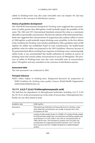 12. CHEMICAL FACT SHEETS


sulfate in drinking-water may also cause noticeable taste (see chapter 10) and may
contribute to the corrosion of distribution systems.

History of guideline development
The 1958 WHO International Standards for Drinking-water suggested that concentra-
tions of sulfate greater than 400 mg/litre would markedly impair the potability of the
water. The 1963 and 1971 International Standards retained this value as a maximum
allowable or permissible concentration. The ﬁrst two editions of the International Stan-
dards also suggested that concentrations of magnesium plus sodium sulfate in excess
of 1000 mg/litre would markedly impair drinking-water potability. In the ﬁrst edition
of the Guidelines for Drinking-water Quality, published in 1984, a guideline value of 400
mg/litre for sulfate was established, based on taste considerations. No health-based
guideline value for sulfate was proposed in the 1993 Guidelines. However, because of
the gastrointestinal effects resulting from ingestion of drinking-water containing high
sulfate levels, it was recommended that health authorities be notiﬁed of sources of
drinking-water that contain sulfate concentrations in excess of 500 mg/litre. The pres-
ence of sulfate in drinking-water may also cause noticeable taste at concentrations
above 250 mg/litre and may contribute to the corrosion of distribution systems.

Assessment date
The risk assessment was conducted in 2003.

Principal reference
WHO (2003) Sulfate in drinking-water. Background document for preparation of
   WHO Guidelines for drinking-water quality. Geneva, World Health Organization
   (WHO/SDE/WSH/03.04/114).

12.111 2,4,5-T (2,4,5-Trichlorophenoxyacetic acid)
The half-lives for degradation of chlorophenoxy herbicides, including 2,4,5-T (CAS
No. 93-76-5), in the environment are in the order of several days. Chlorophenoxy her-
bicides are not often found in food.


Guideline value           0.009 mg/litre
Occurrence                Chlorophenoxy herbicides not frequently found in drinking- water;
                          when detected, concentrations are usually no greater than a few
                          micrograms per litre
TDI                       3 mg/kg of body weight, based on a NOAEL of 3 mg/kg of body weight
                          for reduced body weight gain, increased liver and kidney weights and
                          renal toxicity in a 2-year study in rats, with an uncertainty factor of
                          1000 (100 for inter- and intraspecies variation and 10 to take into
                          consideration the suggested association between 2,4,5-T and soft
                          tissue sarcoma and non- Hodgkin lymphoma in epidemiological
                          studies)


                                            439
 