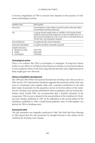 12. CHEMICAL FACT SHEETS


in forestry. Degradation of TBA in natural water depends on the presence of sedi-
ments and biological activity.

Guideline value           0.007 mg/litre
Occurrence                Concentrations in water seldom exceed 0.2 mg/litre, although higher
                          concentrations have been observed.
TDI                       2.2 mg/kg of body weight, based on a NOAEL of 0.22 mg/kg of body
                          weight for decreased body weight gain at the next higher dose in a 2-
                          year toxicity/carcinogenicity study in rats, with an uncertainty factor of
                          100 (for inter- and intraspecies variation)
Limit of detection        0.1 mg/litre by HPLC with UV detection
Treatment achievability   0.1 mg/litre should be achievable using GAC
Guideline derivation
•  allocation to water    10% of TDI
•  weight                 60-kg adult
•  consumption            2 litres/day


Toxicological review
There is no evidence that TBA is carcinogenic or mutagenic. In long-term dietary
studies in rats, effects on red blood cell parameters in females, an increased incidence
of non-neoplastic lesions in the liver, lung, thyroid and testis and a slight decrease in
body weight gain were observed.

History of guideline development
The 1958 and 1963 WHO International Standards for Drinking-water did not refer to
TBA, but the 1971 International Standards suggested that pesticide residues that may
occur in community water supplies make only a minimal contribution to the total
daily intake of pesticides for the population served. In the ﬁrst edition of the Guide-
lines for Drinking-water Quality, published in 1984, no guideline value for triazine her-
bicides, which include TBA, was recommended after a detailed evaluation of the
compounds. TBA was not evaluated in the second edition of the Guidelines for Drink-
ing-water Quality, published in 1993. In the addendum to the second edition of the
Guidelines, published in 1998, a health-based guideline value of 0.007 mg/litre was
derived for TBA in drinking-water.

Assessment date
The risk assessment was originally conducted in 1998. The Final Task Force Meeting
in 2003 agreed that this risk assessment be brought forward to this edition of the
Guidelines for Drinking-water Quality.




                                            441
 