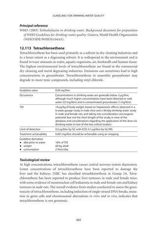 GUIDELINES FOR DRINKING-WATER QUALITY


Principal reference
WHO (2003) Terbuthylazine in drinking-water. Background document for preparation
   of WHO Guidelines for drinking-water quality. Geneva, World Health Organization
   (WHO/SDE/WSH/03.04/63).

12.113 Tetrachloroethene
Tetrachloroethene has been used primarily as a solvent in dry cleaning industries and
to a lesser extent as a degreasing solvent. It is widespread in the environment and is
found in trace amounts in water, aquatic organisms, air, foodstuffs and human tissue.
The highest environmental levels of tetrachloroethene are found in the commercial
dry cleaning and metal degreasing industries. Emissions can sometimes lead to high
concentrations in groundwater. Tetrachloroethene in anaerobic groundwater may
degrade to more toxic compounds, including vinyl chloride.

Guideline value            0.04 mg/litre
Occurrence                 Concentrations in drinking-water are generally below 3 mg/litre,
                           although much higher concentrations have been detected in well
                           water (23 mg/litre) and in contaminated groundwater (1 mg/litre).
TDI                        14 mg/kg of body weight, based on hepatotoxic effects observed in a
                           6-week gavage study in male mice and a 90-day drinking-water study
                           in male and female rats, and taking into consideration carcinogenic
                           potential (but not the short length of the study, in view of the
                           database and considerations regarding the application of the dose via
                           drinking-water in one of the two critical studies)
Limit of detection         0.2 mg/litre by GC with ECD; 4.1 mg/litre by GC/MS
Treatment achievability    0.001 mg/litre should be achievable using air stripping
Guideline derivation
•  allocation to water     10% of TDI
•  weight                  60-kg adult
•  consumption             2 litres/day


Toxicological review
At high concentrations, tetrachloroethene causes central nervous system depression.
Lower concentrations of tetrachloroethene have been reported to damage the
liver and the kidneys. IARC has classiﬁed tetrachloroethene in Group 2A. Tetra-
chloroethene has been reported to produce liver tumours in male and female mice,
with some evidence of mononuclear cell leukaemia in male and female rats and kidney
tumours in male rats. The overall evidence from studies conducted to assess the geno-
toxicity of tetrachloroethene, including induction of single-strand DNA breaks, muta-
tion in germ cells and chromosomal aberrations in vitro and in vivo, indicates that
tetrachloroethene is not genotoxic.




                                             442
 