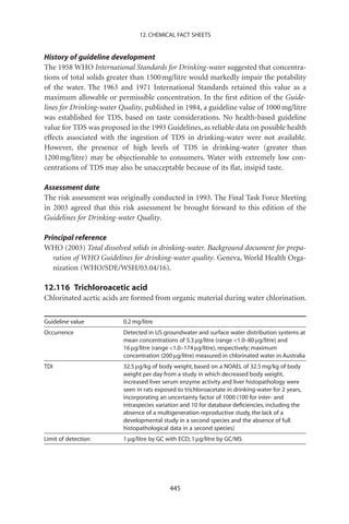 12. CHEMICAL FACT SHEETS


History of guideline development
The 1958 WHO International Standards for Drinking-water suggested that concentra-
tions of total solids greater than 1500 mg/litre would markedly impair the potability
of the water. The 1963 and 1971 International Standards retained this value as a
maximum allowable or permissible concentration. In the ﬁrst edition of the Guide-
lines for Drinking-water Quality, published in 1984, a guideline value of 1000 mg/litre
was established for TDS, based on taste considerations. No health-based guideline
value for TDS was proposed in the 1993 Guidelines, as reliable data on possible health
effects associated with the ingestion of TDS in drinking-water were not available.
However, the presence of high levels of TDS in drinking-water (greater than
1200 mg/litre) may be objectionable to consumers. Water with extremely low con-
centrations of TDS may also be unacceptable because of its ﬂat, insipid taste.

Assessment date
The risk assessment was originally conducted in 1993. The Final Task Force Meeting
in 2003 agreed that this risk assessment be brought forward to this edition of the
Guidelines for Drinking-water Quality.

Principal reference
WHO (2003) Total dissolved solids in drinking-water. Background document for prepa-
   ration of WHO Guidelines for drinking-water quality. Geneva, World Health Orga-
   nization (WHO/SDE/WSH/03.04/16).

12.116 Trichloroacetic acid
Chlorinated acetic acids are formed from organic material during water chlorination.


Guideline value           0.2 mg/litre
Occurrence                Detected in US groundwater and surface water distribution systems at
                          mean concentrations of 5.3 mg/litre (range 1.0–80 mg/litre) and
                          16 mg/litre (range 1.0–174 mg/litre), respectively; maximum
                          concentration (200 mg/litre) measured in chlorinated water in Australia
TDI                       32.5 mg/kg of body weight, based on a NOAEL of 32.5 mg/kg of body
                          weight per day from a study in which decreased body weight,
                          increased liver serum enzyme activity and liver histopathology were
                          seen in rats exposed to trichloroacetate in drinking-water for 2 years,
                          incorporating an uncertainty factor of 1000 (100 for inter- and
                          intraspecies variation and 10 for database deﬁciencies, including the
                          absence of a multigeneration reproductive study, the lack of a
                          developmental study in a second species and the absence of full
                          histopathological data in a second species)
Limit of detection        1 mg/litre by GC with ECD; 1 mg/litre by GC/MS




                                            445
 